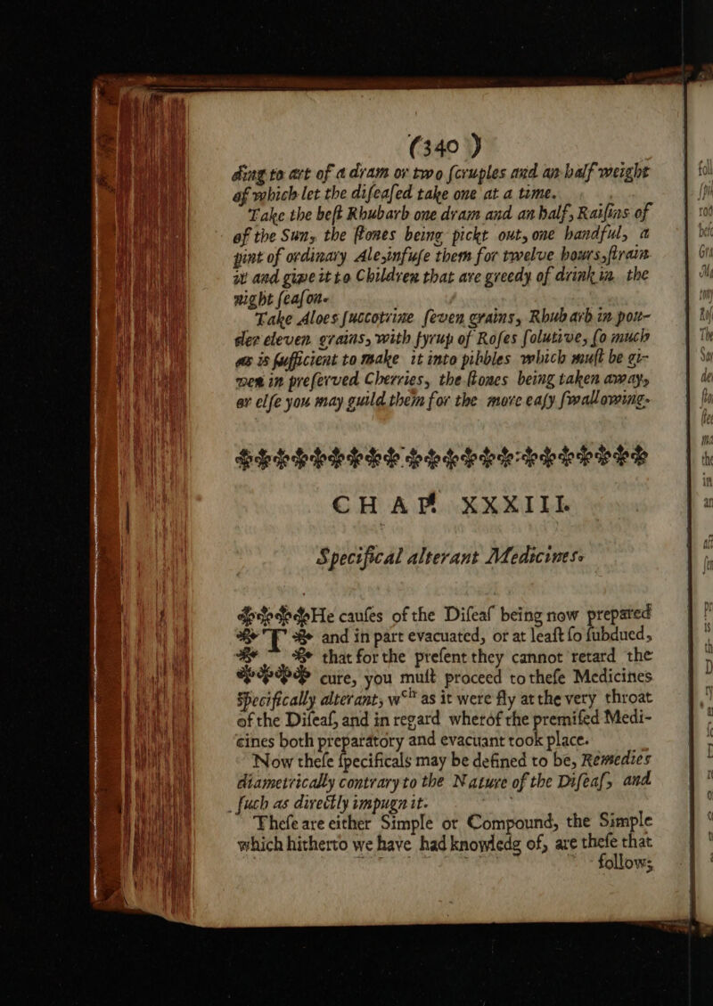 ding. to art of a dram ov two feruples and an balf weight of which let the difeafed take one at a time. Take the beft Rhubarb one dram and an half, Raifins of of the Sun, the flones being pickt out, one handful, a pint of ordinary Ale,infufe them for twelve bow's,firain it and gipe tt to Childvex that ave greedy of drink ia. the night feafone Take Aloes uccotvine feven grains, Rhubarb in por- sler eleven. grains, with fyrup of Rofes folutive, (0 much wos is furfficient to make it into pibbles which muft be gi- mew in preferved Cherries, the-ftones being taken aways ay elfe you may guild them for the more ealy fwallowing- Shkhbhhoe bhdbbtebehhbwey CHAP XXXIII. Specifical alterant Medicines dpdododoHe caufles of the Difeal being now prepared * TB and in part evacuated, or at leaft fo fubdued, we ~~ Se that for the prefent they cannot retard the LHP cure, you muit proceed tothefe Medicines Specifically alterant; w' as it were fly at the very throat of the Difeaf, and in regard wherof rhe premifed Medi- cines both preparatory and evacuant took place. | Now thele {pecificals may be defined to be, Remedies diametrically contrary to the Nature of the Difeaf, and _fuch as divectly tmpugn it. Thefe are either Simple or Compound, the Simple which hitherto we have had knowledg of, are thefe that } A onmarit i ie aio i follows