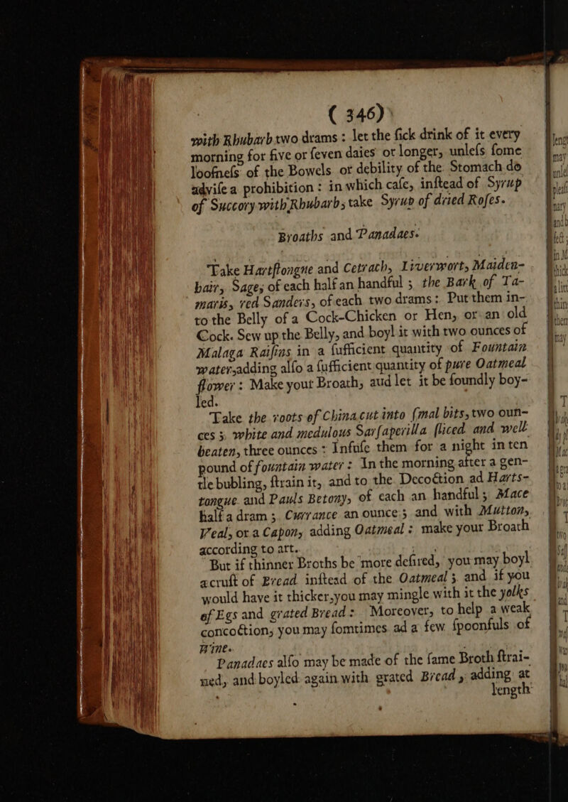 with Rhubarb.two dcams : let the fick drink of it every morning for five or feven daies ot longer, unlefs fome loofnels of the Bowels. ot debility of the Stomach do advife a prohibition : in which cafe, inftead of Syrup of Succory.with Rhubarb; take Syrup of dried Rofes. Take Hartftongne and Cetrach, Liverwort, Maiden- bair, Sages of each halfan handful 5 the Bark of Ta- maris, ved Sanders, of each two drams: Put them in- to the Belly of a Cock-Chicken or Hen, or an old Cock. Sew up the Belly, and boy! it with two ounces of Malaga Raifins in a fufficient quantity of Fountain water,adding alfo a fufficient quantity of pure Oatmeal Borer: Make yout Broath, aud let it be foundly boy- Ted. Take the roots of Chinacut into (mal bits, two oun- ces 3. white and medulous Sarfaperilla [liced and well beaten, three ounces : Infufe them for a night inten pound of fountain water: In the morning thes a gen- tle bubling, ftrain ir, and to the. Decoétion ad Harts- tongue. and Pauls Betony, of cach an handful; Aface halfadram ;. Currance anounce and with Mutton, Veal, or a Capony adding Oatmeal : make your Broath according to att. rate : But if thinner Broths be ‘more defired, you may boyl acruft of Bread. inftead of the Oatmeal 5. and if you would have it thicker,you may mingle with it the yolks ef Egs and grated Bread: Moreover, to help a weak concoction; you may fomtimes. ad a few. fpoonfuls of Wie. Panadaes alfo may be made of the fame Broth ftrai- ued, and: boyled: again with grated Bread , adding: at , length’