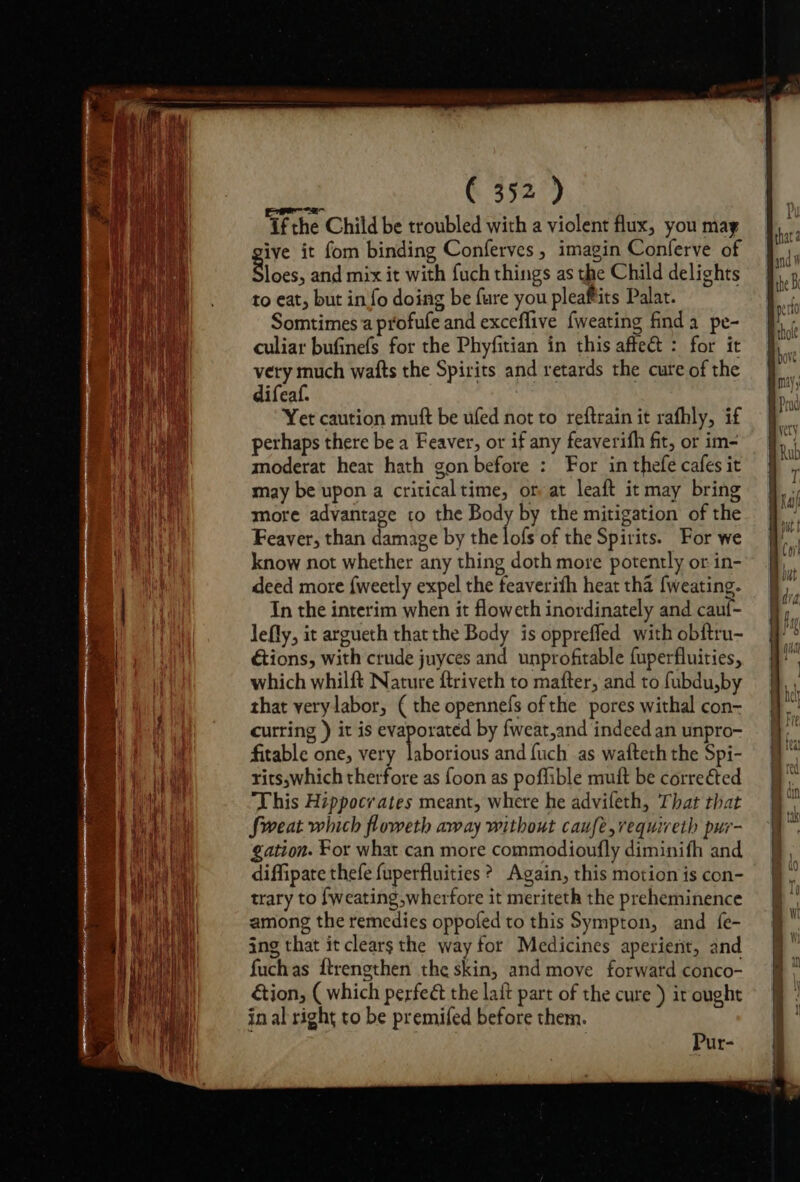 If the Child be troubled with a violent flux, you may ive it fom binding Conferves, imagin Conferve of Blacs: and mix it with fuch things as the Child delights to eat, but in fo doing be fure you pleaftits Palat. Somtimes a profufe and exceflive fweating finda pe- culiar bufinefs for the Phyfitian in this affe&amp;t : for it very much wafts the Spirits and retards the cure of the difeaf. Yet caution mutt be ufed not to reftrain it rafhly, if perhaps there be a Feaver, or if any feaverifh fit, or im- moderat heat hath gon before : For in thefe cafes it may be upon a criticaltime, or at leaft it may bring more advantage co the Body by the mitigation of the Feaver, than damage by the lofs of the Spirits. For we know not whether any thing doth more potently or in- deed more {weetly expel the feaverith heat tha {weating. fitable one, very laborious and {uch as wafteth the Spi- rits,which therfore as foon as poffible muft be corrected This Hippocrates meant, where he advifeth, That that Sweat which floweth away without caufe,requiveth pur- gation. For what can more commodioufly diminifh and diffipate thefe fuperfluities ? Again, this motion is con- trary to fweating,wherfore it meriteth the preheminence among the remedies oppofed to this Sympton, and {e- ing that it clears the way for Medicines aperient, and fuchas ftrengthen the skin, and move forward conco- &amp;ion, ( which perfeé the laft part of the cure ) ir ought in al right to be premifed before them. Pur-