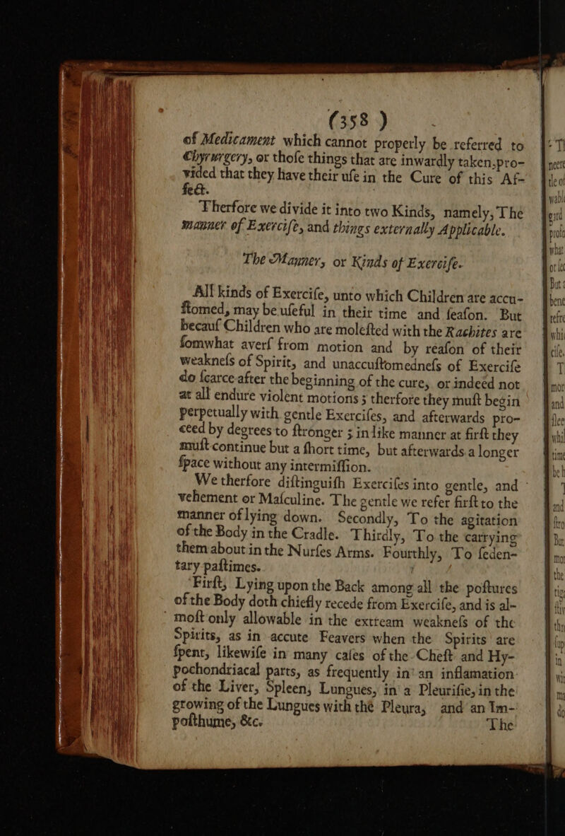 of Medicament which cannot properly be referred to Chyrurgery, ox thofe things that are inwardly taken,pro- vided that they have their ufe in the Cure of this Af- fed. : Therfore we divide it into two Kinds, namely, The manner of Exercife, and things externally Applicable. The Manner, or Kinds of Exercife. All kinds of Exercife, unto which Children are accn- ftomed, may be.ufeful in theit time and feafon. But becauf Children who are molefted with the Rachites are fomwhat averf from motion and by reafon of their weaknefs of Spirit, and unaccuftomednefs of Exercife do {carce after the beginning of the cure, or indeed not at all endure violent motions ; therfore they muft begin perpetually with gentle Exercifes, and afterwards pro- ceed by degrees to ftronger 5 inlike manner at firft they nmuft continue but a fhort time, but afterwards.a longer fpace without any intermiffion. We therfore diftinguifh Exercifes into gentle, and - vehement or Mafculine. The gentle we refer firftto the manner oflying down. Secondly, To the agitation of the Body in the Cradle. Thirdly, To the carrying them about in the Nurfes Arms. Fourthly, To feden- tary paftimes. | Firft, Lying upon the Back among all the poftures of the Body doth chiefly recede from Exercife, and is al- moft only allowable in the extteam weaknels of the Spirits, as in accute Feavers when the Spirits are fpenr, likewife in many cafes of the Cheft. and Hy- pochondriacal parts, as frequently in’ an inflamation of the Liver, Spleen, Lungues, in’ a Pleurifie,in the growing of the Lungues with thé Pleura, and an Im- pofthume, &amp;c. The