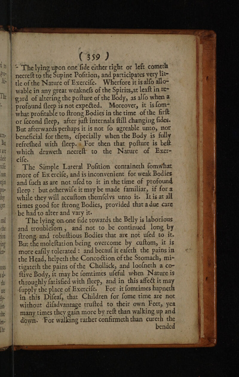 tle of the Nature of Exercife. Wherfore it is alfo allo- wable in any great weaknefs of the Spirits,ar leaft in te- gard of altering the pofture of the Body, as alfo when @ Ke or fecond fleep, after juft internals ftill changing fides. But afterwards perhaps it is not fo agreable unto, nor beneficial for them, efpecially when the Body is fully refrefhed with fleep.« For then that. pofture is belt which draweth neereft’ to the Nature of Exer- The Simple Lateral Pofition containeth fomwhat more of Exercife, and is inconvenient for weak Bodies and fuch as are not ufedto it inthetime of profound fleep : but otherwife it may be made familiar, if fora while they will accuftom themfelys unto it. Itis at all times good for ftrong Bodies, provided that a due care be had to alter and vary it. The lying on.one fide towards the Belly is laborious and troublefom, and not to be continued long by ftrong and robuftious Bodies that are not ufed to. it. But the moleftation being overcome by cuftom, it. is more eafily tolerated : and becauf it eafeth the pains in the Head, helpeth the Concoétion of the Stomach, mi- tigateth the pains of the Chollick, and loofneth a co- ftive Body, it may be fomtimes ufeful when Nature is throughly fatisfied with fleep, and in this affe&amp; it may fupply the place of Exercife. For it fomtimes hapnech in this Difeaf, that Children for fome time are not without difadvantage trufted to their own Feet, yea many times they gain more by reft than walking up and down. ‘For walking rather confirmeth than cureth the bended