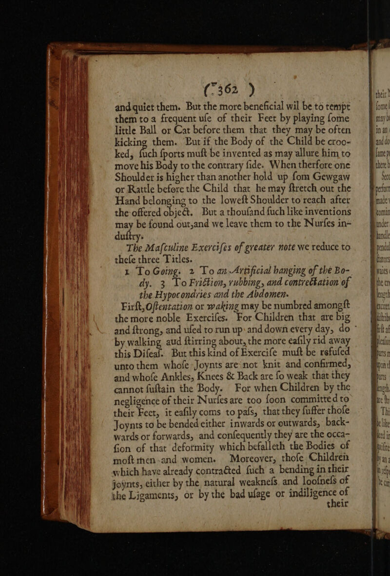 oS and quiet them. But the more beneficial wil be to tempt them to a frequent ufe of their Feer by playing fome little Ball or Cat before them that they may be often kicking them. But if the Body of the Child be croo- ked, fuch {ports muft be invented as may allure him to move his Body to the contrary fide. When therfore one Shoulder is higher than another hold up fom Gewgaw or Rattle before the Child that he may ftretch out the Hand belonging to the loweft Shoulder to reach after the offered hick. But a thoufand fuch like inventions may be found out,and we leave them to the Nurfes in- dutiry. The Mafculine Exercifes of greater note we reduce to thefe three Titles. t ToGoing. 2 To an-Artificial hanging of the Bo- dy. 3 Yo Friftion, rubbing, and contretkation of the Hypocondries and the Abdomen. Firft, Offentation or waking may be numbred amongft the more noble Exercifes. For Children that are big and ftrong, and ufed to run up: and down every day, do ° by walking aud ftirring about, the more eafily rid away this Difeaf. But this kind of Exercife muft be refufed unto them whofe Joynts are'not knit and confirmed, and whofe Ankles, Knees &amp; Back are fo weak that they cannot fuftain the Body. For when Children by the negligence of their Nurfes are too foon committed to their Fect, it eafily coms to pafs, that they fuffer thofe Joynts to be bended either inwards or outwards, back- wards or forwatds, and confequently they are the occa- Gon of that deformity which befalleth the Bodies of moftrnen-and women. Moreover, thofe Children which have already contraéted fuch a bending in their joynts, either by the natural weaknefs. and loofnels of she Ligaments, or by the bad ufage or sabes es of their