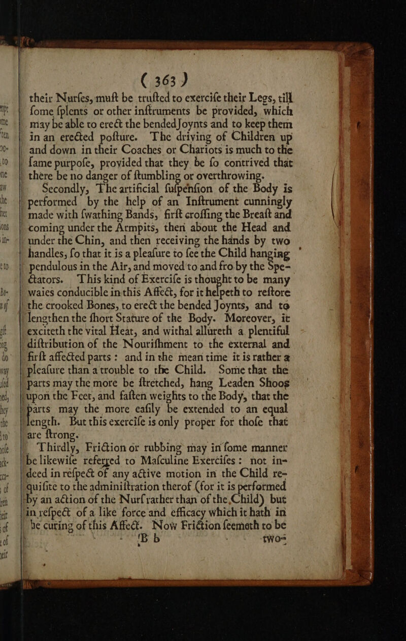 may be able to erect the bendedJoynts and to keep them in an erected pofture. The driving of Children up and down in their Coaches or Chariots is much to the {ame purpofe, provided that they be fo contrived that there be no danger of {tumbling or overthrowing. Secondly, The artificial fulpenfion of the Body is under the Chin, and then receiving the hands by two handles, fo that it is a pleafure to fee the Child hanging pendulous in the Air, and moved to and fro by the Spe- Gators. This kind of Exercife is thought to be many the crooked Bones, to ere&amp; the bended Joynts, and to exciteth the vital Heat, and withal allureth a. plentiful diftribution of the Nourifhment to the external and are ftrong. : _ Thirdly, Fri€tion or rubbing may in fome manner be likewile referged to Mafculine Exercifes: not in= 'B b . two= ¥ me: i i pane es Ea Sa