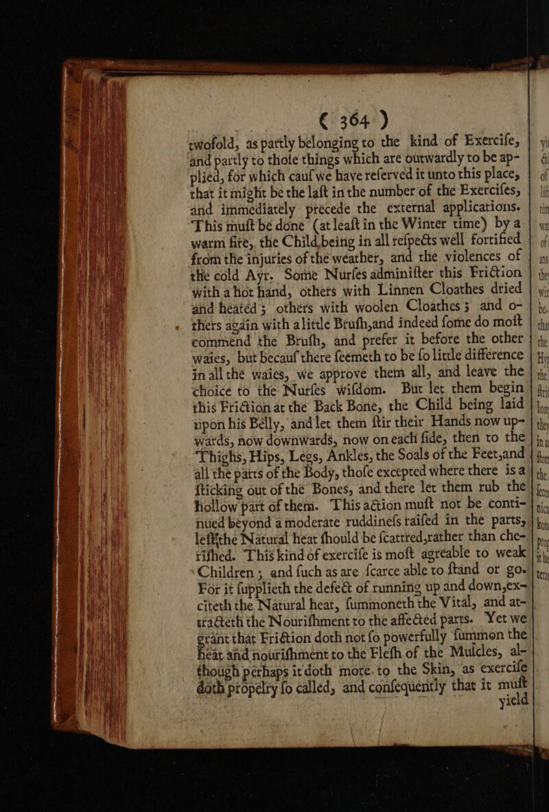 twofold, as partly belonging to the kind of Exercife, | and partly to thole things which are outwardly to be ap- plied, for which caufwe have referved it unto this place, that it might be the laft in the number of the Exercifes, and immediately ptecede the external applications. This muft be done (at leaft in the Winter time) bya warm fite, the Child being in all refpeéts well fortified | , from the injuries of the weather, and the violences of |} x the cold Ayr. Some Nurfés adminifter this Friction with ahot hand, others with Linnen Cloathes dried and heated; others with woolen Cloathes 3 and o- thers again with alittle Brufh,and indeed fome do mott commend the Brufh, and prefer it before the other waies, but becauf there feemeth to be fo little difference in all thé waies, we approve them all, and leave the this FriGion at the Back Bone, the Child being laid upon his Belly, and let them ftir their. Hands now up- wards, now downwards, now oneach fide, then to the }; Thighs, Hips, Legs, Ankles, the Soals of the Feet,and all the patrs of the Body, thofe excepted where there isa {ticking out of thé Bones, and there let them rub the hollow part of them. This aétion muft not be conti-}, nuied beyond a moderate ruddinefs raifed in the parts, leftthe Natural heat thould be fcattred,rather than che-.} ), tified. This kind of exercife is moft agreable to weak |; Children ; and fuch as are {carce able to ftand or go. For it fupplieth the defeét of running up and down,ex~ citeth the Natural heat, {ummoneth the Vital, and at- tradteth the Nourifhment to the affected parts. Yet we prant that Fri€tion doth not fo powerfully fummon the heat and nouri~hment to the Flefh of the Mulcles, al-