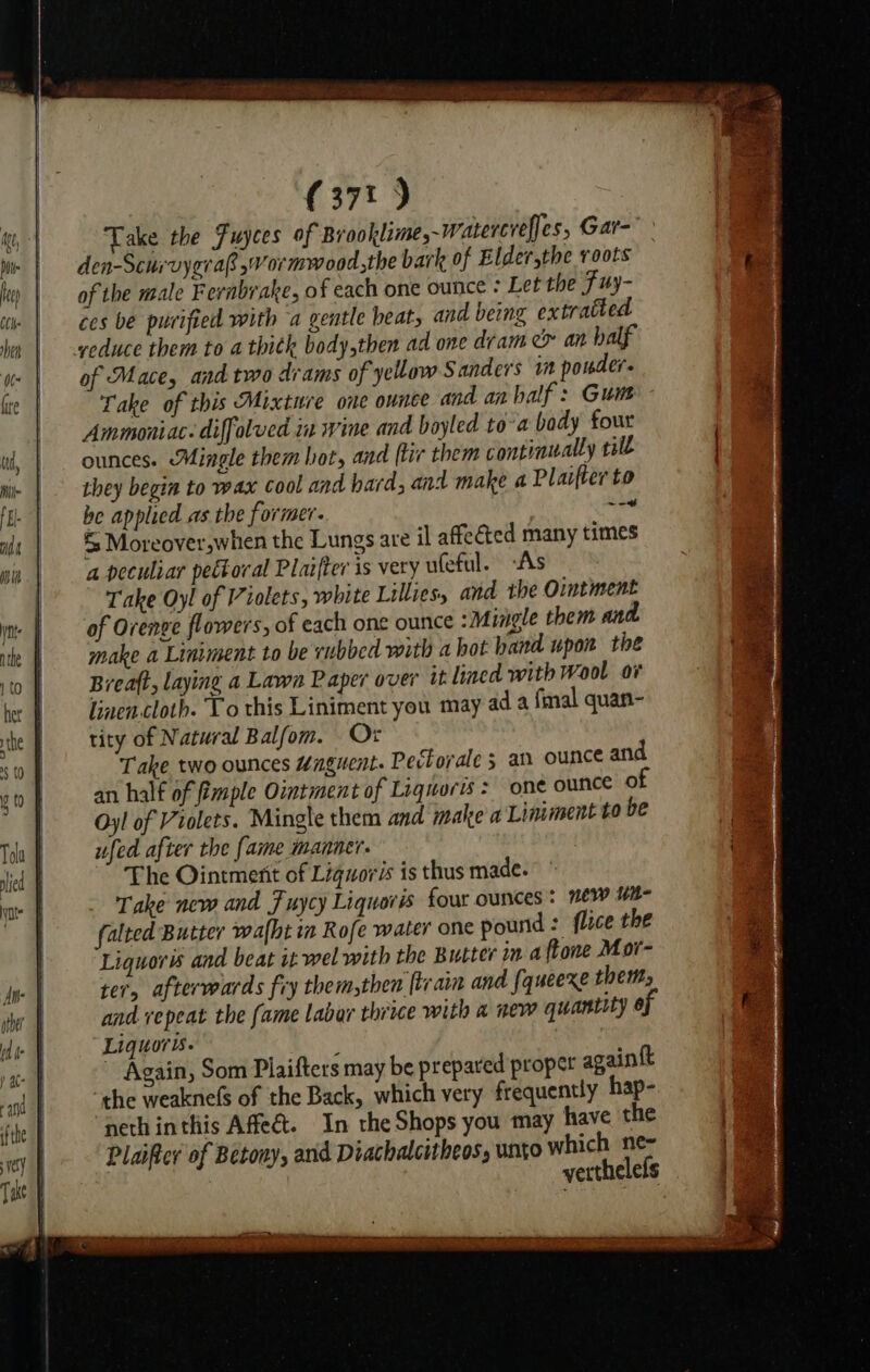 Take the Fuyces of Brooklime,~Watercrefjes, Gar- den-Scurvygra ,Vormwood the bark of Elder,the roots of the male Fernbrake, of each one ounce : Let the Fuy- ces be purified with ‘a gentle beat; and being extrated of Mace, and two drams of yellow Sanders in powder. Take of this Mixture one ounce and an half: Gui Ammoniac: diffolved in wine and boyled to-a body four ounces. Mingle them bot, and (tir them continually rill they begin to wax cool and hard, and make a Plaifter to be applied as the former. hay &amp; Moreover,whien the Lungs are il affected many times a peculiar pectoral Plaifter is very ufeful. As Take Oy! of Violets, white Lillies, and the Ointment of Orenge flowers, of each one ounce : Mingle them and make a Liniment to be rubbed with a hot hand upon the Breaft, laying a Lawn Paper over it lined with Wool ov iiaencloth. To this Liniment you may ad a fmal quan- tity of Natural Balfom. Or Take two ounces “nguent. Peclorale 5 an ounce and an half of imple Ointment of Liquorts = one ounce of Oy! of Violets. Mingle them and make a Liniment to be ufed after the fame manner. The Ointment of Liguoris is thus made. Take new and Fuycy Liquoris four ounces: new ui falted Butter walht in Rofe water one pound: flice the Liquors and beat it wel with the Butter in a ftone Mor- ter, afterwards fry them,then tram and {queexe them, and repeat the fame labar thrice with a new quantity of Liquors. ; ~ Again, Som Plaifters may be prepared proper againtt the weaknefs of the Back, which very frequently hap- neth inthis Afe&amp;t. In the Shops you may have the Plaifter of Betony, and Diachalcitheos, unto which ne~ verthelels