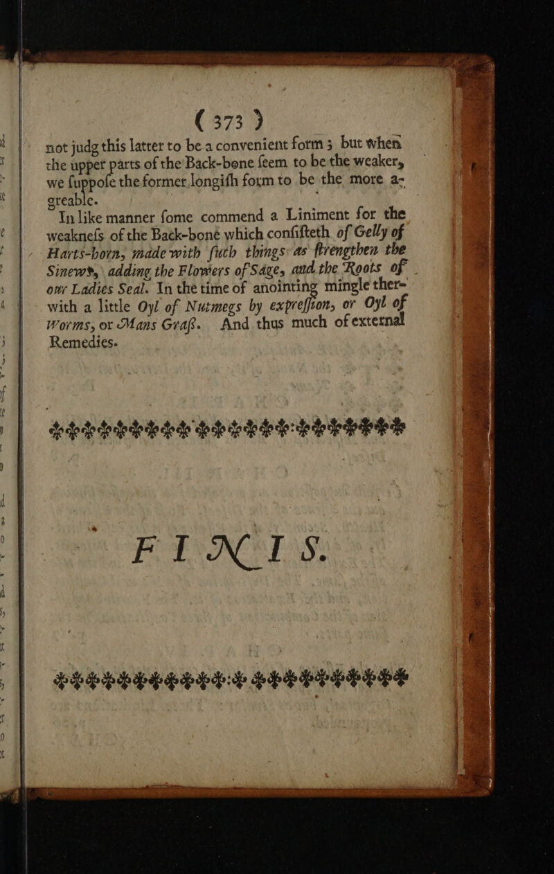 not judg this latter to be a convenient form 3 but when the upper cee of the Back-bone feem to be the weaker, we fu pofe the former longith form to be the more a- oreable. ~ Tn like manner fome commend a Liniment for the weaknefs of the Back-boné which confifteth of Gelly of Harts-horn, made with (uch things as firengthen the Sinew&gt;,\ adding the Flowers of Sages and the Roots of - ovr Ladies Seal. In the time of anointing mingle ther~ with a little Oy! of Nutmegs by justi or Oyl of Worms, ot Mans Grafs. And thus much of external Remedies.