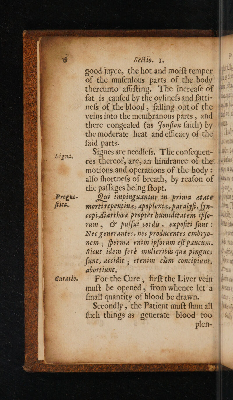 a iZNde Progno- fiica, Guratio. Séct10. I. good juyce, the hot and moift temper of the mufculous parts of the body thereunto afiifting. The increafe of fat is caufed by the oylinefs and fatti- nefs of the blood, falling out of the veins into the membranous parts, and there congealed (as Fonjfon faith) by the moderate heat and efficacy of the {aid parts. Signes are needlefs. The confequen- ces thereof, are,an hindrance of the motions and.operations of the body : the paflages being {topt. Lui tmpinguantuy im. prima atate mortirepentina, apoplexia,paralyfi, [yn- copi diarrhea propter humiditatem ipfo- rum, CF pulfut cords, expofiti funt : Nec generantes, nec producentes embryo- nem , [perma entm ipforum eft paucum. Sicut idem fere mulierthus qua pingues fant, acctdit , etenim cum concipiunt, abortiunt. For the Cure , firft'the Liver vein muft be opened, from whence let’ a {mall quantity of blood be drawn. Secondly , the Patient muft fhun all fuch things as generate: blood: too plen- By iunith! til fill | } ANA Ih Qui 1) Vd