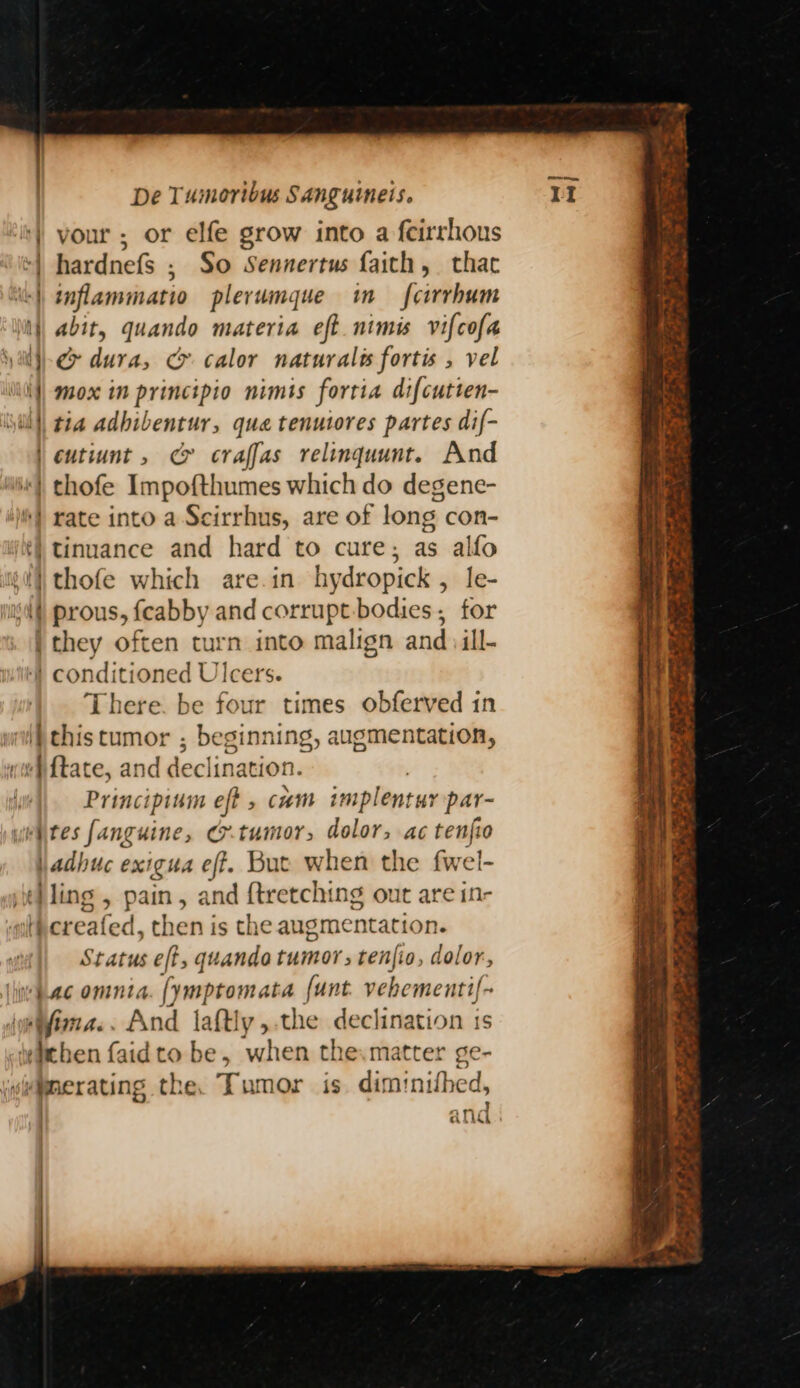 vour ; or elfe grow into a feirrhous hardnefs ; So Sennertus faich, that inflammatio plerumque in fcirrhum abit, quando materia eft nimi vifcofa c dura, c&amp; calor naturalis fortis , vel mox in principio nimts fortia difcutten- tia adhibentur, que tenutores partes dif- thofe Impofthumes which do degene- rate into a Scirrhus, are of long con- tinuance and hard to cure; as alfo om prous, fcabby and corrupt:bodies, for if There. be four times obferved in thistumor ; beginning, augmentation, Principium e jt , cam implentuy par- tumor, dolor, ac tenfio Status eft, quando tumor tenjio, dolor, ima... And laftly,-the declination is when the.matter ge- s dim! inithed, . } ana ae ne os Soot ee poe a ms ~~ NM iy ep a