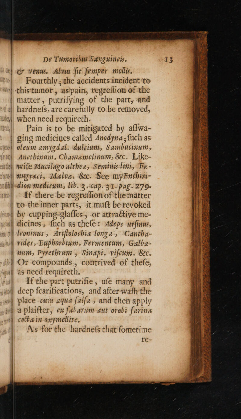 Fourthly ; the accidents incident ‘to matter, putrifying of the part, and hardnefs, are carefully to be removed, when need requireth. Pain is to be mitigated by aflwa- ging medicines called Anodyna; {uch as oleum amygdal. dulcium, Sambucinum, Anethinum, Chamamelinum, 8c. Like- wife Mucilagoulthee, Seminis lint, Fe- nugract, Malve, 8c. See myEnchin- dion medicum, lib. 2.cap. 31. pag. 279. If there be regreflion of the matter to theinner parts, it muft be revoked dicines, fuch as thefe: Adeps urfinws, leontnus , Ariftolochia longa’, Cantha- vides, Euphorbium, Fermentum, Galba- num, Pyrethrum , Simapt, vifcum, Bec. Or compounds, contrived of thefe, as need requireth. If the part putrifie, ufe many and rd {carifications, and after wath the place cum aqua [alfa , and then apply 2 plaifter, ex fabarum aut orebi farina cota in oxymellite. As forthe hardnefs that fometime re: Sa es - “&gt; are Pe ee &gt; Leger, Sey z . &gt; Mrde?