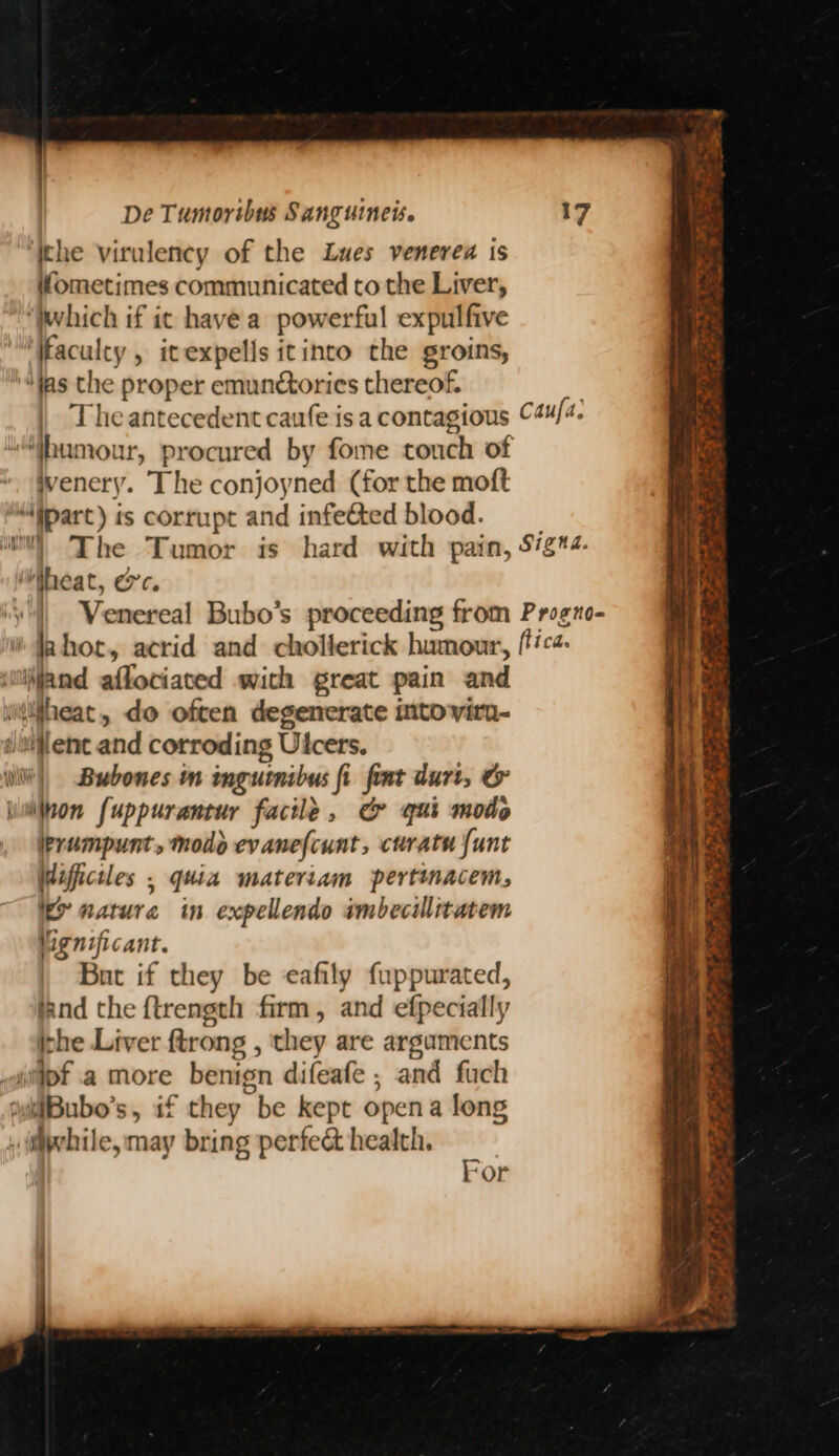 ; : De Tumoribus Sanguinets. 17 ‘Ithe virulency of the Lues venerea is ometimes communicated to the Liver, ‘Which if ic have a powerful expulfive 'Waculey , itexpells itinto the groins, '“ias the proper emunctories thereof. | Theantecedent caufe is a contagious ©4u/4. “ibumour, procured by fome touch of * Wvenery. The conjoyned (for the moft “iparc) is corrupt and infeéted blood. The Tumor is hard with pain, 5/g*4- heat, ec. | Venereal Bubo’s proceeding from Progno- i hor, acrid and chollerick humour, fica wifand affociated with great pain and ilfheat, do often degenerate into vitu- umienc and corroding Ulcers. Wilt) Bubones m imgutnibus fi fiat duri, & wwilnon fuppurantur facile, & qui modo , Wprampunt, modo evanefcunt, curatu {unt Wifficiles , quia materiam pertinacem, i nature in expellendo smbecillitatem Vignificant. But if they be eafily fuppurated, tand the f{trength firm, and efpecially ithe Liver ftrong , they are arguments “iipt a more benign difeafe ; and fuch ‘iBubo’s, if they be kept opena long while, may bring perfe& health. gj eo ews es F a te ee 4 pe ae! Pa For
