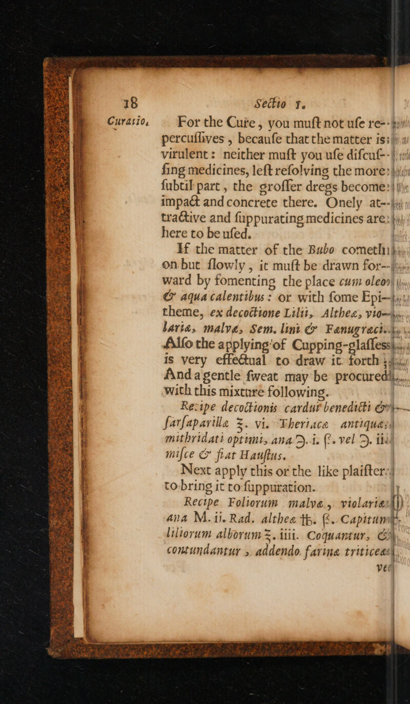 ee a ff PET i. a a i ie Sectio ¥. For the Cure, you muft not ufe re-- pp percuflives , becaufe that the matter iss}, virulent: neither muft you ufe difcut--} juli fing medicines, left refolving the more: hij fubtil part , the groffer dregs become} ji & aqua calentibus: or with fome Epi—jyy, theme, ex decoctione Lilit, Althea, yiomy bavia, malve, Sem. lint & Fanugracints\, Alfo the applying'‘of Cupping-glafless\.,.; is very effectual to draw it. forth : 4%, Anda gentle fweat may be procuredi,...., with this mixture following. Recipe decoctionis cardur beneditti or)}—~ farfapaville =. vi. Fheriace antiques) mithridati optimt, ana’D.4. (. vel D. ik. mifce & fiat Hauftus. Next apply this or the like plaifters) to-bring it to-fuppuration. iy Recipe Foliorum malve.,. violariat|}) aia M.1i.Rad. althee tp. &..Capitumit,. liltorum alborum %. iii. Coquantur, Go) contundantur » addendo. farina triticeas\, vee)