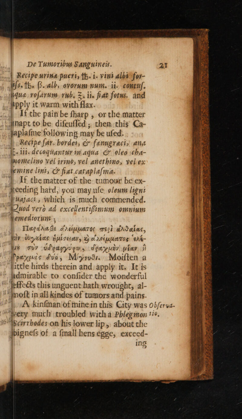 J Recipe uring puert, th. i. vint albw for- ifs. tb. (S.alb, ovorum num. it- coneuf. que vofarum rub, =. ite far fotus. and i, PPPly it warm, with flax. : nm Ii the painbe fharp , or the matter ,inapt to be difcuffed , then this Ca- .. Japlafine following may be ufed. Recipe far. hordets cr fenugraci, and i+ tt. decogttantur im aqua &amp; oleo \cha- inomelino vel trino, vel anethino, vel ex jemine lint, CP fiat catapla{ma. ‘'}) Tf the matter of the tumour be ex- “heeding hatd, you may ule. oleum ligni ‘uajact, which is much commended. Quod vero ad excellentifimum omnium y emediovum | Fleediia de CAGUUATOS TEL aASalas, HY Guy xtes yytrcar, ty cA ceTOg “EdE- ee ouy udoagyiems, Seayudy whey ii Ppexp2s dve, Miyvods. Moiften a ‘ttle hirds therein and apply it. Ic is ‘ Iedmirable to confider the wonderful « felfedts this unguent:hath wrought, al- molt in all kindes of tumors and_:pains. greny much troubled with a Phlegmon 7. “Wcirrhodes on his lower lip, about the idenets of a {mall hens egge, exceed- ing