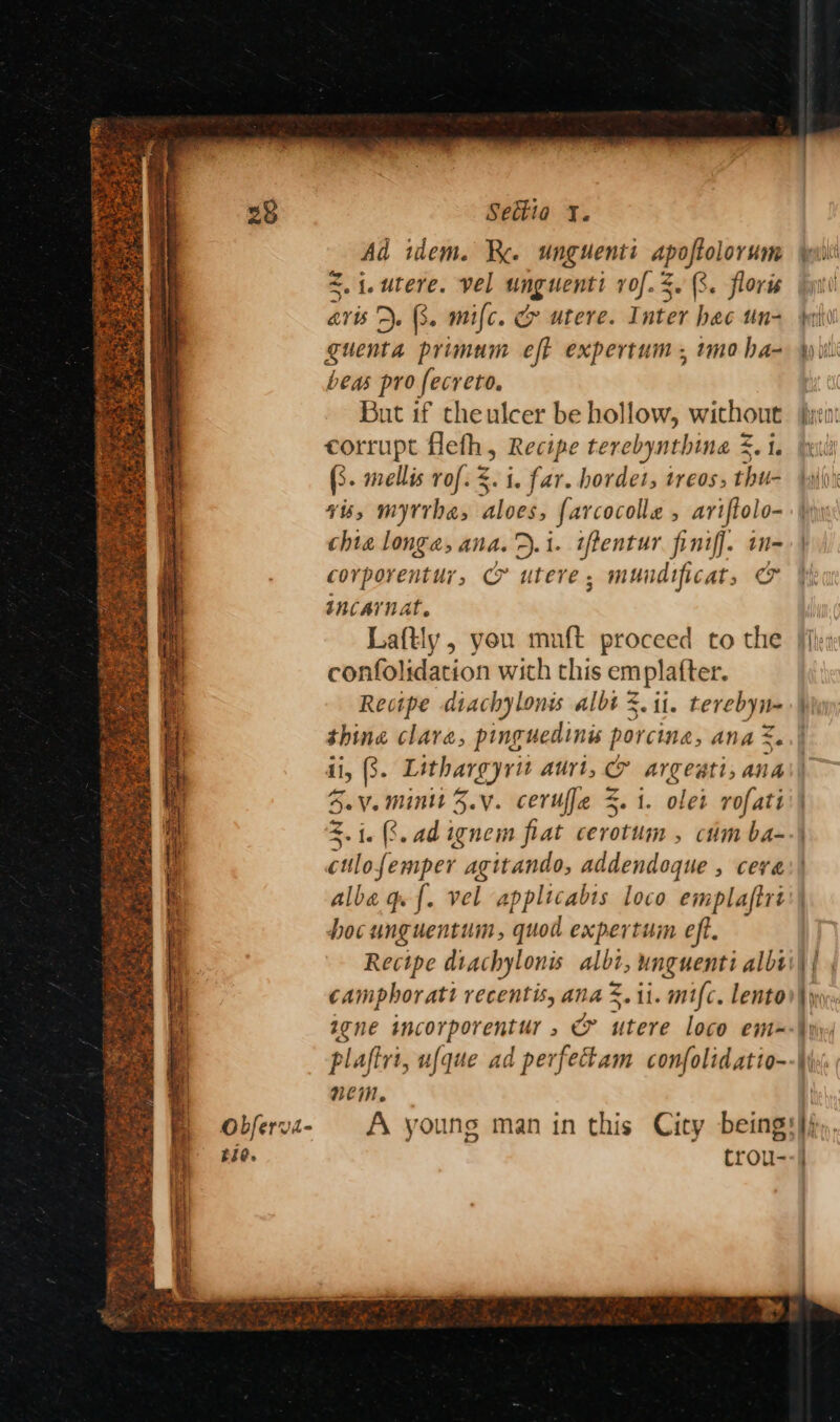 Ad idem. Kk. unguenti apoftolorum <.{.utere. vel unguenti rof. 4. 3. floris avis). 3. mifc. G& utere. Inter hec tn- guenta primum eft expertum , imo ha- beas pro fecreto. But if theulcer be hollow, without corrupt flefh, Recipe terebynthina 5. i. (3. mellis rof. $. i. far. hordet, treos, thu- vis, myrrha, aloes, farcocolle , ariftolo- chia longa, ana. D.1. iftentur finiff. in- corporentur, & utere, mundificat, & incarnat. Laftly , you muft proceed to the confolidation wich this em platter. Recipe diachylonis albt 3. ii. terebyn- thing clare, pinguedinés porcine, ana =. ii, 3. Lithargyrit auri, & argeati, ana SV. Minit 3.y. cerufje S. 1. olet rofati 2.1. (8.adignem fiat cerotum , cm ba- cilojemper agitando, addendoque , cera alba qe {. vel applicabts loco emplaftrt hocunguentum, quod expertum eft. Recipe diachylonis albi, unguenti albi camphoratt recentis, ana %.1i. mifc. lento igne incorporentur , & utere loco em-~ plaftrt, ufque ad perfectam confolidatio- nem. — ae :
