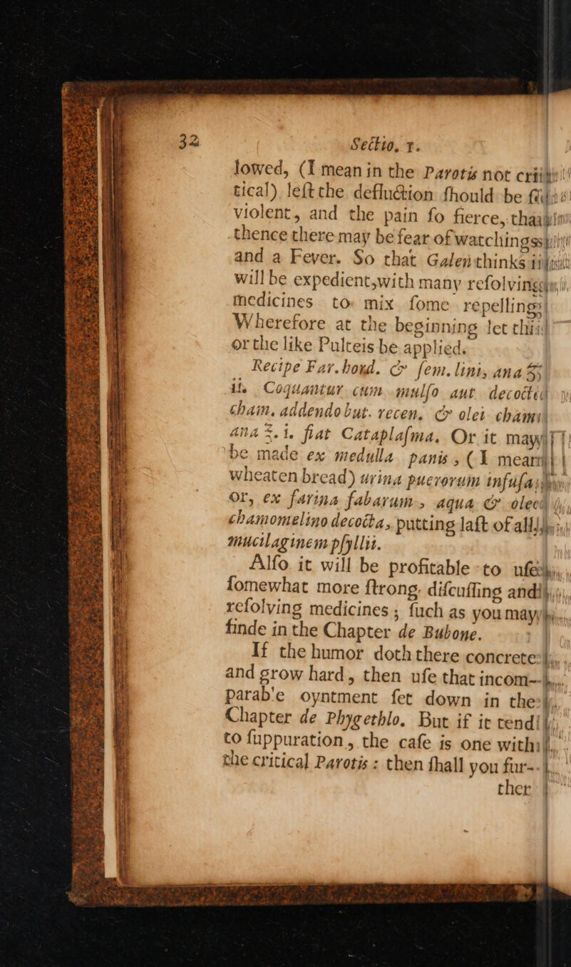 Secktwo, t. lowed, (I mean in the Parotis not criis: tical) leftthe defluéion fhould be fui violent, and the pain fo fierce,: thaajpii thence there may be fear of watchingss pi! ( and a Feyer. So that Galen thinks ditt will be expedient,with many refolvinigeymy( medicines to mix fome repelling: Wherefore at the beginning let thiid or the like Pulteis be applied, Recipe Far.boxd. c» fem. lini, ana 3 i, Coguantur cum mulfo aut decocted chain, addendo but. recen. cy olet chams aia %.1. flat Cataplafma. Or it maya] | ‘be made ex medulla panis, (1 mearm} | wheaten bread) urina puerorum inf ufaisteyn Or, ex farina fabavum, aqua @ olecd jj chamomelino decotta, putting laft of allJjy i; mucilaginem pfyllit. Alfo. it will be profitable to feel fomewhat more ftrong. difcuffing andi}, refolving medicines ; fuch as yOu mayyhj.,, finde in the Chapter de Bubone. If the humor doth there concrete:|;,. and grow hard, then ufe that incom—k.. parab'e oyntment fet down in the vi, Chapter de Phygethlo. But if ie tend! Mi to fuppuration,, the cafe is one withi/. che critical Parotis : then thall you fur-- |, ther | aw ater)