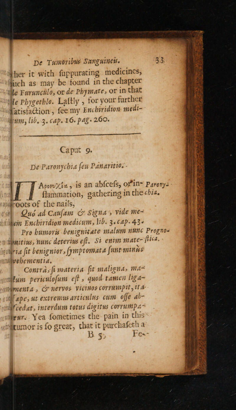| her it with fuppurating medicines, uch as may be found in the chapter ‘ile Furuncilo, or de Phymate, or in that We Phygethlo. Laltly , tor your further Watisfaction , fee my Enchiridton medi- Hum, lib, 3. cap. 16. pag. 200. Caput 9. : : aa | De Paronychia feu Panaritw.. / ApovuXt2 4 is an abfcefs, oyin- Paronys - 'j flammation, gathering in the chia. mjroots of the natis, } (i) Qué ad Caufam c&amp; Signa s vide me- (wilwin Enchiridion medicum, lib. 3.cap. 43- | Pro humoris benignitate malum nunc Progno- ) liiteitins, nunc deterius eff. St entm mate ftica. siilria fit benignior, fymptomata funeminns Wivebementia. i Contra, fi materia fit maligna, ma- lum periculofum eff , quod-tamen liga- imenta, CP nervos Vicinos corrumpit, ita iil epe, ut extremus articulus cum offe ab- Wcedat, interdum totus digitus corrumpa~ illiewr.. Yea fometimes the- pain in this irumor is fo great, that it purchafeth a ¢ Fe.- »)