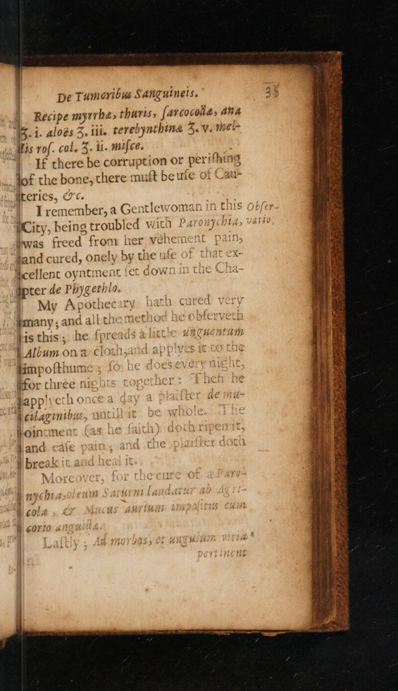 Recipe myrrha, tharts, farcocola, ana B-1. aloes 3. fii. terebynthina 4.V. niel- His rof. col. 3. il. mifce. |” If there be corruption or perifhing _ fof the bone, there muft be wie of Cau- . Mteries, 0c. 1 Tremember, a Gentlewoman in this | WCity, being troubled wich Parr) hia, Invas freed from her vehement pau land cured, onely. by the ufe of that ex Scellenc oyntment fet aown im tac h: Ipter de Phygethto. | My Apothecary th cured #many, and all che mec obfe bis this; he fpreaas Album on a cloth,and appiyes ff co tas dimpof{thum: ever t Gfor three ni applyech o Wewaginibys, wa hoincinen and caic § break :