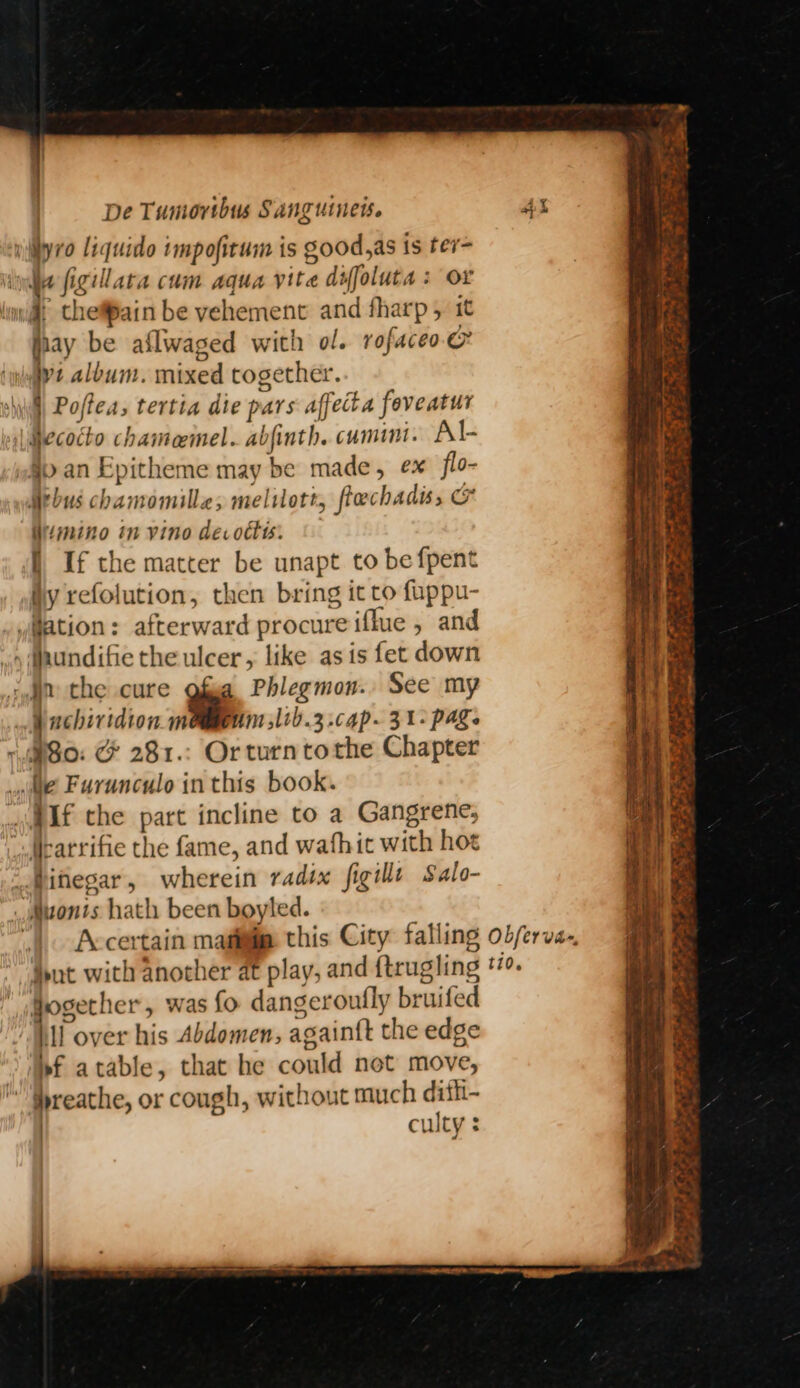yilyro liquide impofitum is good,as is ter= Ye figillata cum aqua vite diffoluta : Or }, thefPain be vehement and fharp, it jpay be aflwaged with ol. rofaceoe jy: album. mixed together. shill Poftea, tertia die pars affecta foveatur ecocto chameemel. abfinth. cumini. Al- §p an Epitheme may be made, ex flo- bus chamomille; melilott, flechadis, imino in vino decottts. I, If the matter be unapt to be fpent ily refolution, then bring it to fuppu- #ation: afterward procure iflue , and .y daundifie the ulcer, like as is fet down ‘yn the cure os Phlegmon.. See my _ eachiridion maggeum jltb.3 cap. 31- page ‘ipso: &amp; 281.: Orturntothe Chapter i Farunculo in this book. .#Af the part incline to a Gangrene, _Searrifie the fame, and wafhit with hoe Pifiegar, wherein radix figillt Salo- _zonts hath been boyled. |. Accertain magi this City falling Hut with another at play, and {trugling §ogether, was fo dangeroufly bruifed it over his Abdomen, againft the edge J iIbf atable, that he could not move,  reathe, or cough, without much dith- | culty : ~ BRAT RE rag ae hay i eae SA