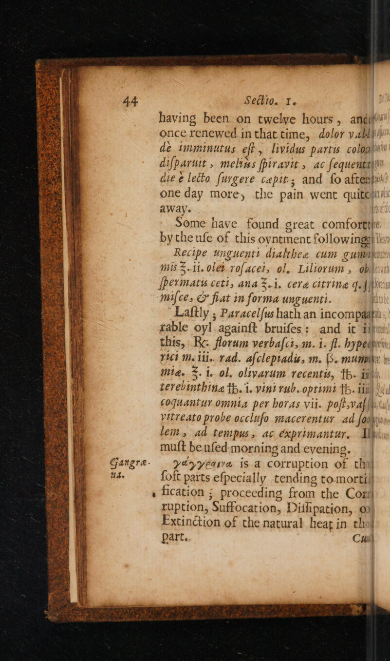 Gangrea. tbe Secti0. I. having been. on twelve hours, andy! once renewed. inthattime, dolor yablji/i' de imminutus eft, lividus partis colog\iii' difparuit , melins fpiravit , ac fequenttyii aie e lecto furgere cepit.; and fo aftes}ui’ one day more, the pain went quite) away. it Some have found sreat comforttit by the ufe of this oyntment followings) lis Recipe unguentt dialthee cum gumait mis Z.11.0letvofaceis ol. Liliorum , biti {permatis ceti, ana%.i. cera citrine Gag fcrita mifce, & fiat im forma unguenti. it Laftly ; Paracel/us hath an incompaati rable oyl againft bruifes: and it ii) this, Re: florum verbafci,.m. i. fl. bypeewin ¥1Ct <i. rad. afcleptadis, m. (3. mummiher \y mia. 5.1. ol. olivarum recentis, th. ia terevinthina th. 1. vini rub..optimt th. iti iy coquanturomuta per horas vit. poft,vaf{\0u vitreato probe occlufo macerentur ad fadpin lem, ad tempus, ac éxprimantur. Ih muft be ufed: morning and evening. yéyyeewe is a corruption of thi} foit parts efpecially tending tomortill fication ; proceeding from the Corr) ruption, Suffocation, Diifipation,.o Extinction of the natural heart in tho} part.. Cuil