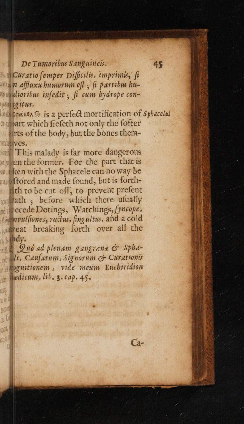 WCuratiofemper Difficils, imprimis, fi 4” affluxuhumorum eft , {i partibus hu- Wdiorthus infedit , fi cum hydrope con- : yee EeaneaG is a perfect mortification of Sphacelas ‘wipart w hich fiefeth not only the fofter Hrts of the body, but the bones them- Hives. § This malady is far more dangerous entheformer. For the part that ts tken with the Sphacele can no way be Mtored and made found, but is forth- gch to be cut off, to prevent prefent Hath ; before which there ufually \\ecede Dotings, W atchings, /yncope; ‘@ipvulfiones, ruckus, fingultus, and a cold Great breaking forth over all the dy. 2) Dud ad plenam gangrene &amp; Spha- elt, Caufarum, Signorum e&amp; Curattonis iegnitionem , vide meum Enchtridion hedicum, lib, 3. cap. 45. _ See vt abe ~ a eS ae Pde ie tg £0 P= S oop: ae = Spree 7