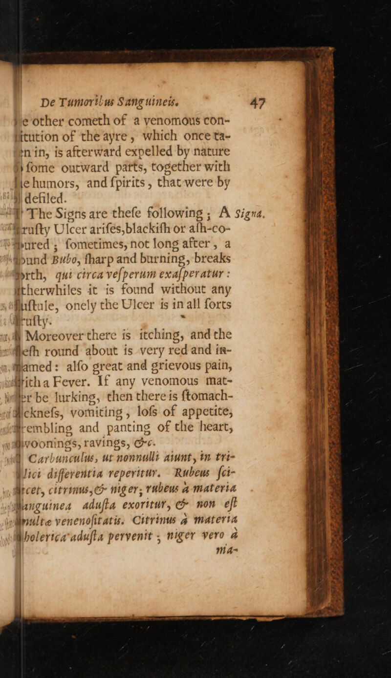 }e other cometh of a venomous con- jitution of the ayre, which once ta- nin, is afterward expelled by nature })fome outward patts, together with Hehumors, and fpirits, that-were by : defiled. i} The Signs are thefe following ; A Signa. Rrofty Ulcer arifés,blackith or afh-co- ured ; fometimes, not long after, a *>und Bubo, fharp and burning, breaks Drth, qui ctrcavefperum exaf{peratur : itherwhiles it is found without any fiuftule, onely the Ulcer ts in all forts prufty. , i) Moreover there is itching, andthe fieth round about is very red and ir- Hamed: alfo great and grievous pain, idMrich a Fever. Tf any venomous mat~ Wer be lurking, then there is {tomach- ‘Mcknefs, vomiting , lofs of appetite, Hrembling and panting of the heart, OW room ngs, ravings, CPC. 0 Carbunculus, ut ‘nonnalli aint, tn tri- Vici differentia reperirur. Rubeus fci- ) Arcer, citrinus, ec niger. ruben a-materta Wang uinea adufta exoritur, o non eft nilte venenofitatis. Citrinus a materia Wholerica’adufta pervenit , niger vero a Mma
