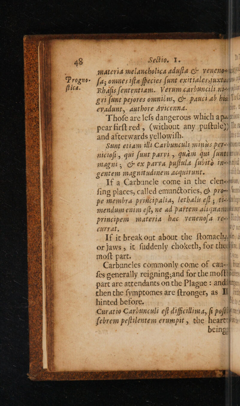 48 Proguo- flica. Setti0. Y-« materia melancholica adufla c> vencnoxps|” fa; omnes ifte fpecies {unt exitiales,juxtaip Rhafis fententtam. Verum carbuncilr medi gri [unt pejores omnilus, &amp;. pauct ab biai\\%\ evadunt,- authore Avicenna. i) Thofe are lefs dangerous which a pain pearfirft red, (wichout any puftule)) bis and afterwards yellowifh. is Sunt etiam ult Carbuncult minus perm niciofi, qui funt parvi, quam que funeipr magni, ce ex parva puflula fubito mages gentem magnitudinem acquirunt. ; If a Carbuncle come in the clenssiii fing places, called emundtories, &amp; prow) pe membra principalia, lethalis eff; tte mendum enim eft, ne ad partem aliquamipsni principem materia hac venenofa re)liti currat. 0 If it break out about the ftomacly sr, | or jaws, it fuddenly choketh, for thedii, moft part. | Carbuncles commonly come of cau-4 ty fes generally reisning,and for the moftipil: part are attendants on the Plague : andiity chen the fymptomes are {tronger, as Il) hinted before. | Cur atio Carvunculi eft dificillima, fi poplin febrem peftilentem erumpit, the heartoPiiy beings] pee