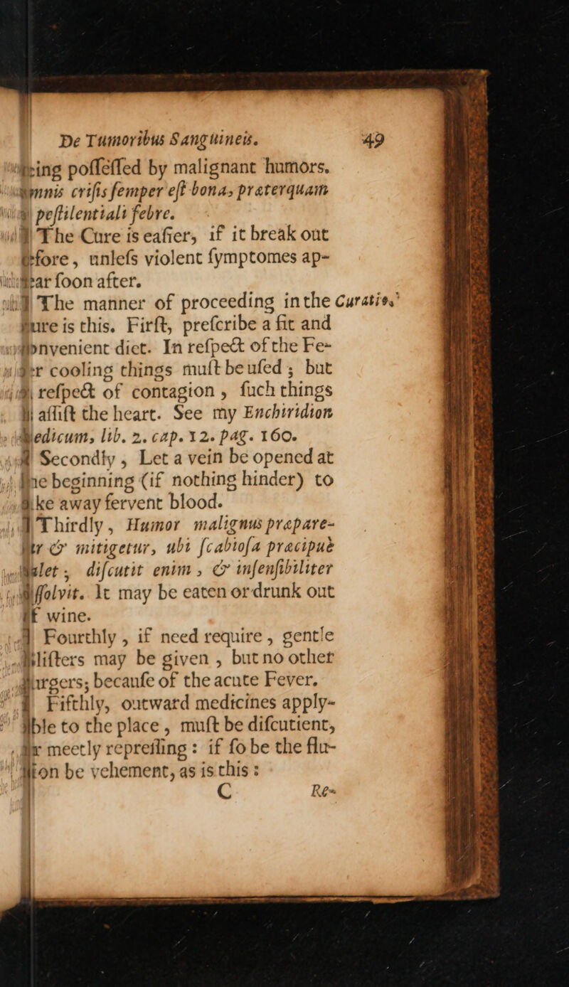 “ping pofleffed by malignant humors, imnnis crifis femper eft bona, praterquam li@ peftilentialt febre. )) The Cure is eafier, if it break out @fore, unlefs violent {ymptomes ap~ wi] The manner of proceeding inthe Curatis,’ Bure is this. Firft, prefcribe a fic and M>nvenient diet. In refpect of the Fe~ wiaer cooling things muft beufed; but iM refpe&amp; of contagion , fuch things i affift the heart. See my Enchiridion Bedicum, lib. 2. cap. 12. pag. 160. @ Secondly , Let a vein be opened at Ine beginning (if nothing hinder) to Ske away fervent blood. DThirdly, Humor malignus prepare- My cr mitigetur, ubi {cabtofa pracipue wialet , difcutit enim, C infenfibiliter Mfolvit. lt may be eaten ordrunk out if wine. 7 Fourthly , if need require , gentle mplifters may be given , butno other Hargers; becanfe of the acute Fever. § Fifthly, outward medicines apply~ ible to the place, muft be difcutient, i meetly reprefling : if fo be the flu- “ton be vehement, as is. chis : ) C Re- - TERK bs Se “ . ee ey et Ko KY ay eh th | t-@ é age Fs 43 . Fe ene Ae ~ eae oe