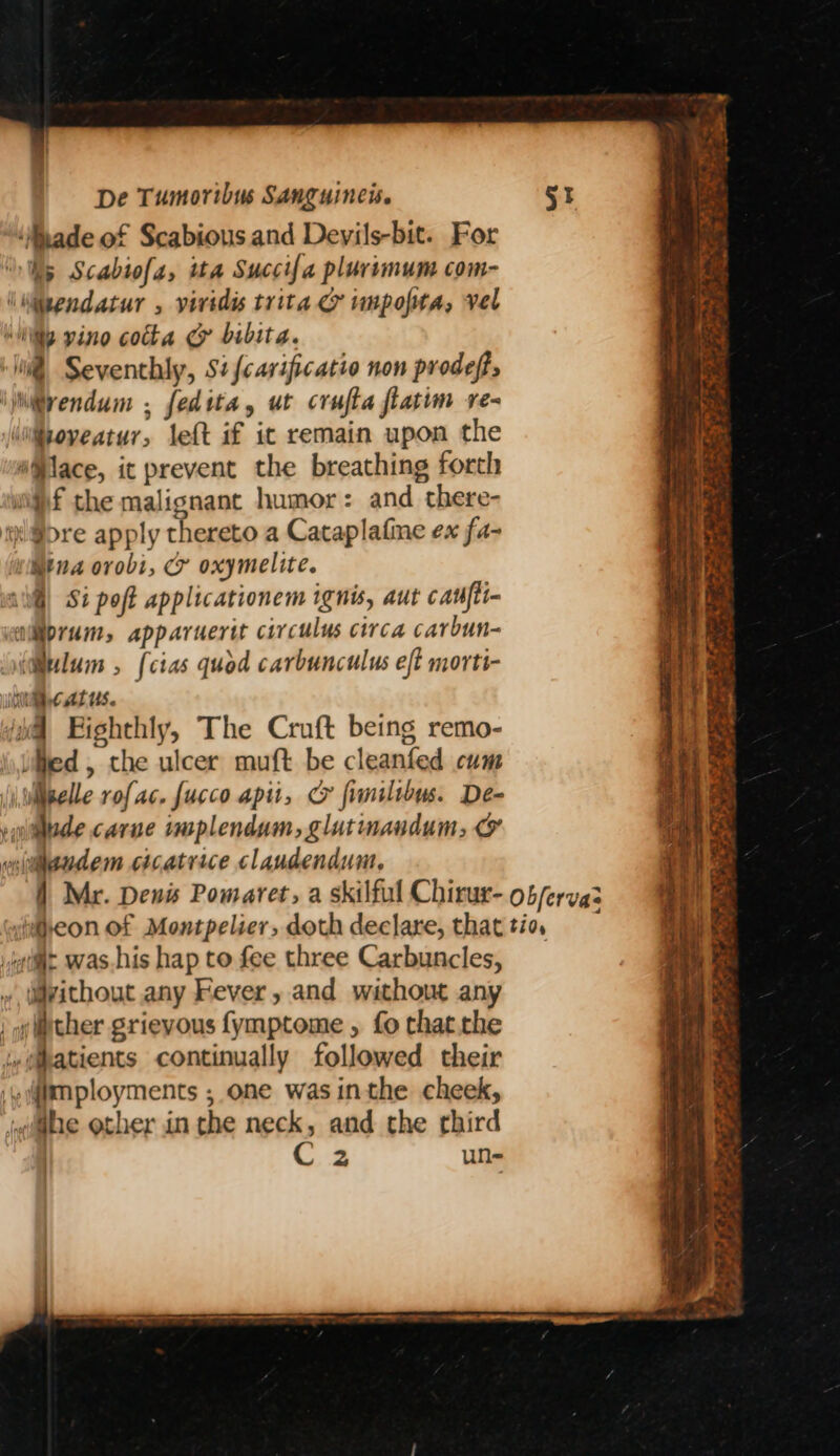 ‘ade of Scabious and Deyils-bit. For “Wy Scabiofa, ita Succifa plurimum com- \Miegndatur , viridis trita &amp; wmpopta, vel Wily vino cotta @&amp; bibita. l@ Seventhly, Si {carificatio non prodeft, \jiivendum . fedita, ut crufta flatim re- Wipoveatur, left af it remain upon the “lace, it prevent the breathing forth wf the malignant humor: and there- i @>re apply thereto a Cataplafine ex fa- Mina orvobi, cr oxymelite. all) Si poft applicationem ignis, aut cant <oliprum, apparuertt circulus circa carbun- ulum , {cias quod carbunculus eft morti- WRcatus. iil Eighthly, The Cruft being remo- Med, the ulcer muft be cleanfed cum iwiipelle rofac. fucco apit, Cy fimiltbus. De- vuudede carne tmplendum, glutmaudum, &amp; vgiteudem cicatrice claudendum, 1 Mr. Denis Pomaret, a skilful Chirur- ob/ervas Heon of Montpelier, doth declare, thattio, ailit was.his hap to fee three Carbuncles, » idvithout any Fever, and without any , ther grievous fymptome , fo thatthe lw(atients continually followed their :ymployments ; one was inthe cheek, jelhe other in the neck, and the third C2 un- —S ees ee raat ht a. Fates ay ge Pas Ae Pte et, en ae Aw nd ae Pa z — rere . a a <= a yy se . bP ey She eae xt, Pia y