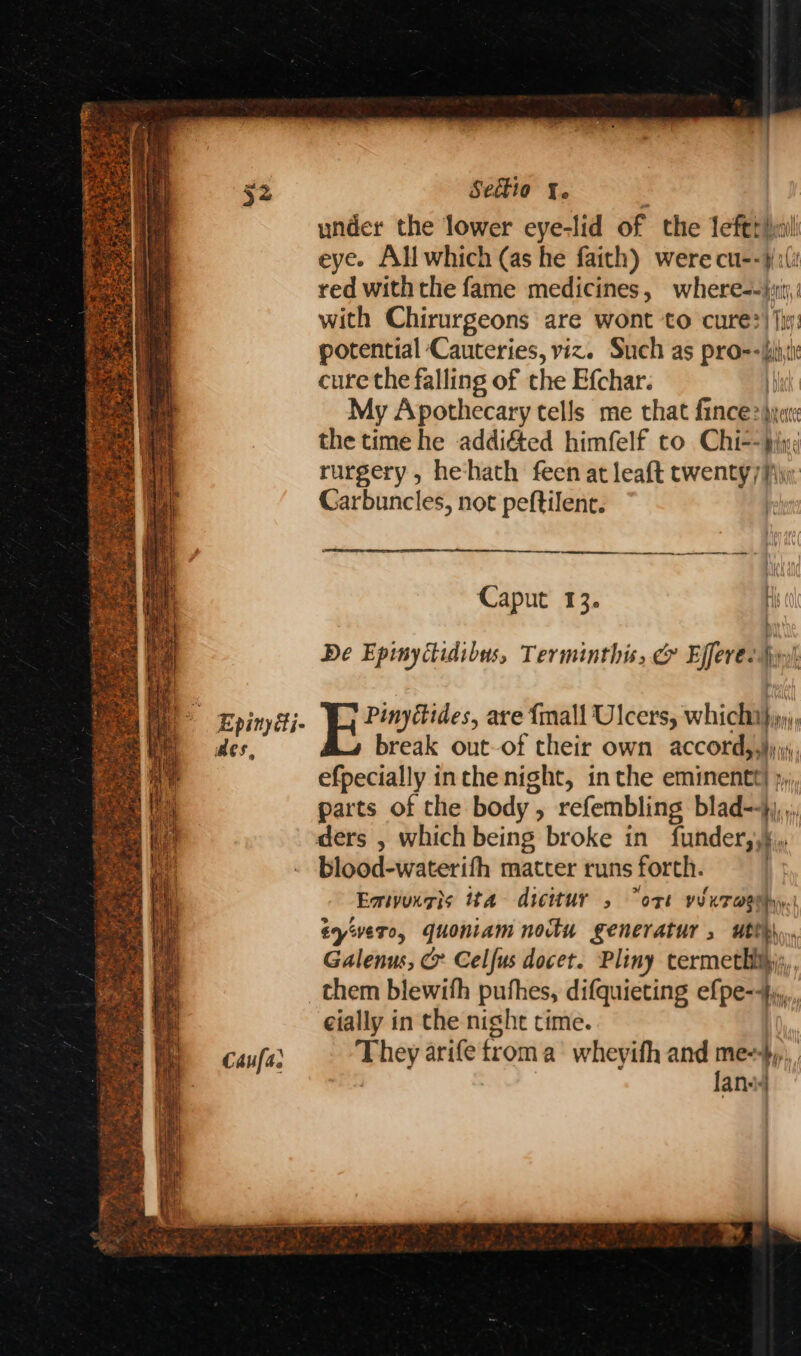 Seet1o {. : under the lower eye-lid of the leftrimil eye. All which (as he faith) were cu--¥() red with the fame medicines, where=-j:iij, with Chirurgeons are wont to cure?) |i: potential Cauteries, viz. Such as pro--iiti cure the falling of the Efchar. I My Apothecary tells me that fince\yat the time he addi&amp;ed himfelf to Chiehis rurgery, hehath feen at leaft twenty) jw. Carbuncles, not peftilent. Caput 13. H De Epinycidibus, Terminthis, &amp; Efferés yy). | Epinysti. Yj Pinytides, are {mall Ulcers, whiclilen aes, break out-of their own accordiaii efpecially inthe night, inthe eminentt] », parts of the body, refembling blad--}),,; ders , which being broke in funder,,},, blood-waterifh matter runs forth. Emtvungis ita dicitur 5 ort viuraaehy. tyivero, quoniam nocku generatur , utth Galenus, > Celfus docet. Pliny cermethijy,, them blewith pufhes, difquieting ef pe=fi cially in the night time. Caufar They ana) froma wheyith and meer an aretaint cree. re on hi it , ee #. Apes ce Ae % ” soba . at  Faget H bs