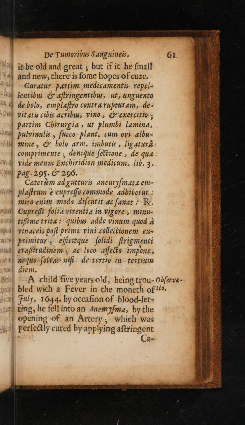 ittbe old and-great ; but if it be {mall and new, there is fome hopes of cure. Guratur partim medicamentis. repel- “Nl lentibus Ce aftringentibus, ut, unguento ‘ de.bolo, emplaftro contra rupturam,..de- \\ vitatis cibis acribus, vino, Geexercitio. | partim Chtrurgia » ut plumbt lamina, Wil pulvinulis., {ucco- plant. cum oyt albu- WM mine, G bolo arm. imbutis , ligatura | comprimente , denique fettione , de qua Wi) vide meum Enchiridion medicum, lib. 3. tl) pag. 295.0296. Caterum adgutturis aneury{mata em- i) plaftrum ¢ cupreffo commode adhibetur. : | miroenim modo difcutit ac fanat : Re. Nii, Cuprefsi folta virentia im Vigore, minu- Ni) teStme trita: quibus adde vinum quod a mL vinacets poft prim vint collectionem ex- witt| primitur, efficitque folids ftrigmenti wild) erafitadimem, ac loco affeco impone v0) meque>(olvas nif dé tertio in. tertinw ue] diem. \ilt| Fuly, 1644. by occafion of blood-let- dup) ting, he fellinco an Anemrzfma, by the | opening of. an Artery ;- which was va) | perfealy cured by. applying aftringent Ca- er eis I RE Doe ra a ey en I ne ae mS WEN Re Be ee \ ae os ama