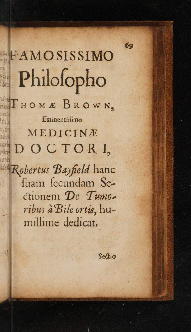 ‘FAMOSISSIMO H Philofopho th iLuoms Brown, | Eminentiflimo | MEDICINE 4DOCTORYI, ‘ {Robertus Bayfield hance fuam fecundam Se- cionem De Tumo- ribus 4Bile ortis, hu- millime dedicat,