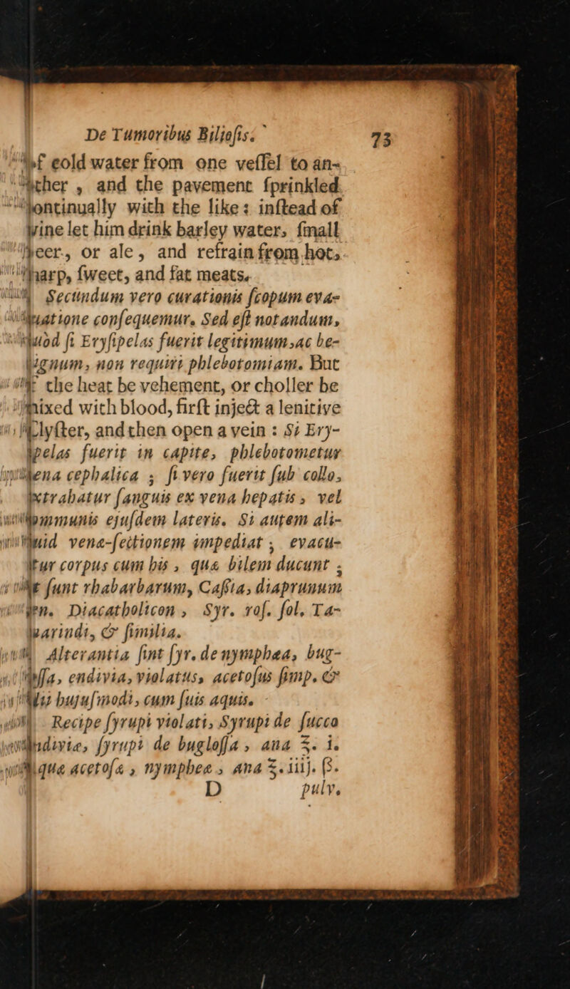 “Mf eold water from one veffel to an- ‘ther , and the pavement fprinkled “““entinually with the like: inftead of ine let him drink barley water, {mall lpeer., or ale, and refrain from het, harp, fweet, and fat meats. iu Sectindum vero curationis {copum eva- \iteyatione confequemur. Sed eft notandum, “iquiod ft Eryfipelas fuerit legitimum.ac be- gnum, non require phlebotomiam. But i che heat be vehement, or choller be Mixed with blood, firft inje&amp; a lenitive i Wlyfter, andthen open a vein : Si Ery- ipelas fuerit in capite, pblebotometuy iitena cephalica ; fivero fuertt {ub collo, Wtrabatur fanguis ex vena hepatis, vel wilfpmmunis ejufdem laters. St autem ali- willimid vena-fectionem impediat , evacu- tur corpus cum bis, qua bilem ducunt . wie {unt rhabarbarum, Cafta; diaprunum den. Diacatholicon, Syr. raf. fol, Ta- warinds, &amp; fimslia. yw Alterantia fint {yr.denymphaa, bug- ipa, endivia, violatus, acetofus pimp. @ ui sad bujufmodi, cum {uis aquis. lil) Recipe fyrupt violatt, Syrupi de fucco steno fyrupt de bugloffa, ana %. i. wilgue acetole , nympbee, Ana %. iii). (8. D puly ° : ee Sy RF np a a eg eh ORE oe 2 ce a aE egret oe  Pog Nae oe ary s eS A
