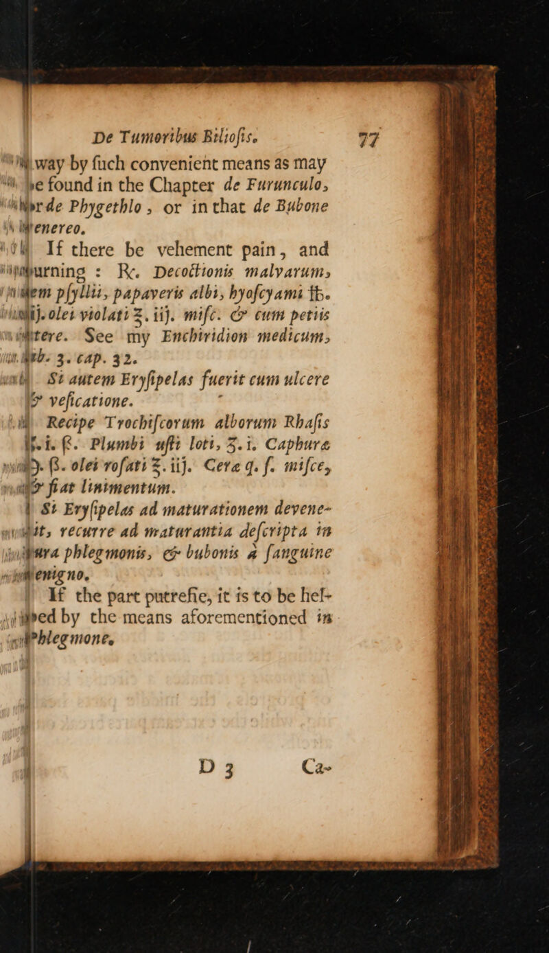 ‘way by fuch convenient means as may “th ye found in the Chapter de Furunculo, ierde Phygethlo, or inthat de Bubone h Wtenereo. 0M If there be vehement pain, and iijmpurning : Re. Decottions malyarums ‘miaem pfyllii, papaveris albi, hyofcy ame fb. uni}. ole yiolatiZ. ij. mifc. Ce cum petiis wmtere. See my Enchiridion medicum, it, WED- 3. Cap. 32. iy Si autem Eryfipelas fuerit cum ulcere * veficatione. i Recipe Trochifcorum alborum Rhafis Hein 8. Plunbdi uff lott, 3.1. Capbure nae) 6. olet vofati Z.iij. Cera gq. f. mifce, if fiat lintmentum. | St Erylipelas ad maturationem devene- jwiett, recurre ad maturantia defcripta i inlttra phlegmonis, e&amp; bubonis a fanguine nw yyientg no. If the part putrefie, it ts to be hel- |weed by che means aforementioned im ‘nifPhleg mone.