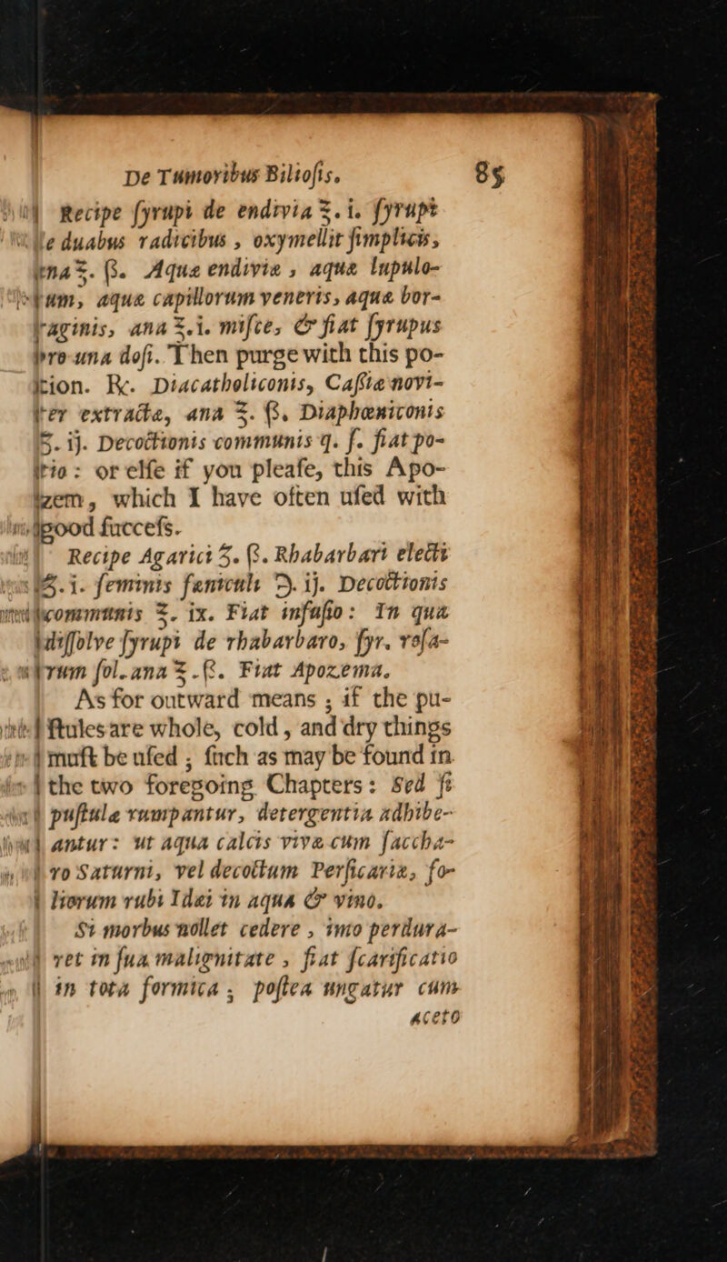 0} Recipe fyrupi de endrvia&amp;.i. fyrupt tle duabus radicibus , oxymellit fimplice, nas. 8. Aqua endivie , aque lupulo- Pam, aque capillorum yenerts, aqua bor- aginis, ana%.i. mifce, @ fiat [yrupus brouna dofi. Then purge with this po- ition. Re. Diacatholiconis, Caftenovi- ter extrade, ana %. 3. Diapheniconis 5. ij. Decottionts communis q. f. fiat po- itio: or elfe if you pleafe, this Apo- em, which I have often ufed with ti pood fuccefs. Recipe Agarict 5. 3. Rhabarbart elects en (Bi. femmis fanicul *D. ij. Decotttonis bdiffolve fyrupt de rhabarbaro, fyr. r9[4- sw iran fol.ana=.. Frat Apozema. As for outward means ; if the pu- inte} ftulesare whole, cold, and dry things ‘mi muft be ufed ; {rch as may be found 1n. » | the two foregoing Chapters: sed ft dw! puftule rumpantur, detergentia aadbibe- il antur: ut aqua calcts vive cum faccha- vo Saturni, vel decottum Perficariz, fo- | liorum rubi Tdei tn aqua G&amp; vino. St morbus nollet cedere , imo perdura- | ret in fuamalignitate , fiat fcarificatio | in tota formica, poftea ungatur cum aceto