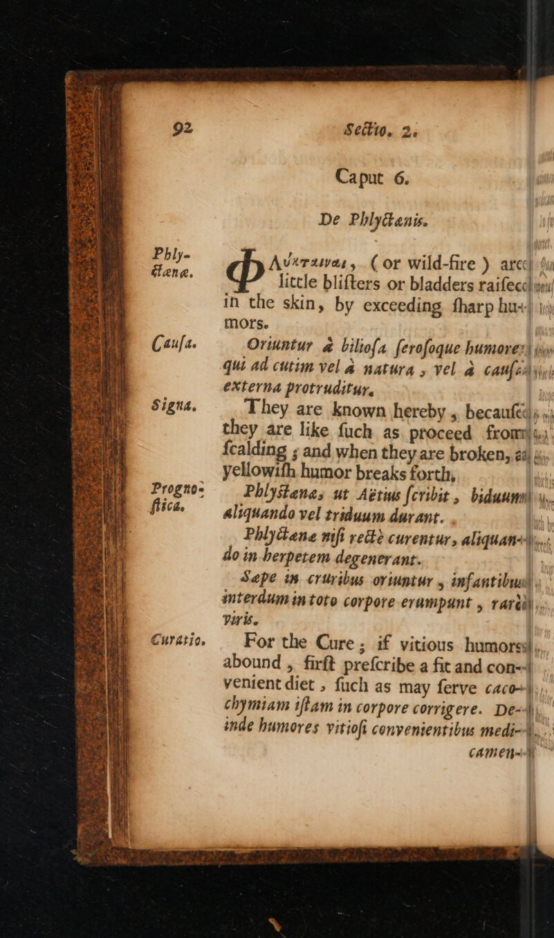 Settw. 2; Caput 6. De Phlyttanis. Phly- Averawas, (or wild-fire ) arec) “y penn. little blifters or bladders raifecc pai in the skin, by exceeding fharp hu+) mors. Caufa Oriuntur @ biliofa ferofoque humorer) jw qui ad cutim vel a natura , vel & caufenyiy| externa protruditur. A Signa, They are known hereby ,, becaufes), »; they are like fuch as proceed from) 4), {calding ; and when they are broken, 24) sj, yellowifh humor breaks forth, ih Progno: —_- Phlystanas ut Aétins (cribit, biduuntl \y, flica ——gliquando vel triduum durant. ' Phlytane mft rede curentur, aliquam: do in-herpetem degenerant. Sape im critribus oriuntur 4 infantibuel » | interdum in toto corpore erampunt , rardi)),, viris. Curation — For the Cure; if vitious humorss),,, abound , firft prefcribe a fit and con=-| venient diet , fuch as may ferve caco+)), chymiam iftam in corpore corrigere. De--\, inde humores vitiofi convenientibus medi-+ BS, CAM EH