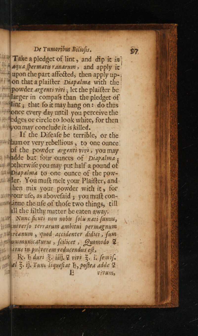 * edges or circle to look white, for then If the Difeafe be terrible, or the hum or very rebellious , to one ounce pf the powder argentiviyi ; you may “adde but four ounces of Diapalma ; MDiap alma to-one: ounce of the pow- Mer. You muft melt your Plaifter, and then mix your powder with it, for nll che filthy matter be eaten away. ipmmunicaturus {cilicet , DOuomodo &amp; Wivas tn Ps ilveremveducendus oft, A <. ij. Fune liquefiat ty pole ‘adde ; VIVHIN» w: GRE PES PORE Ng ics = ,y A 2. SN