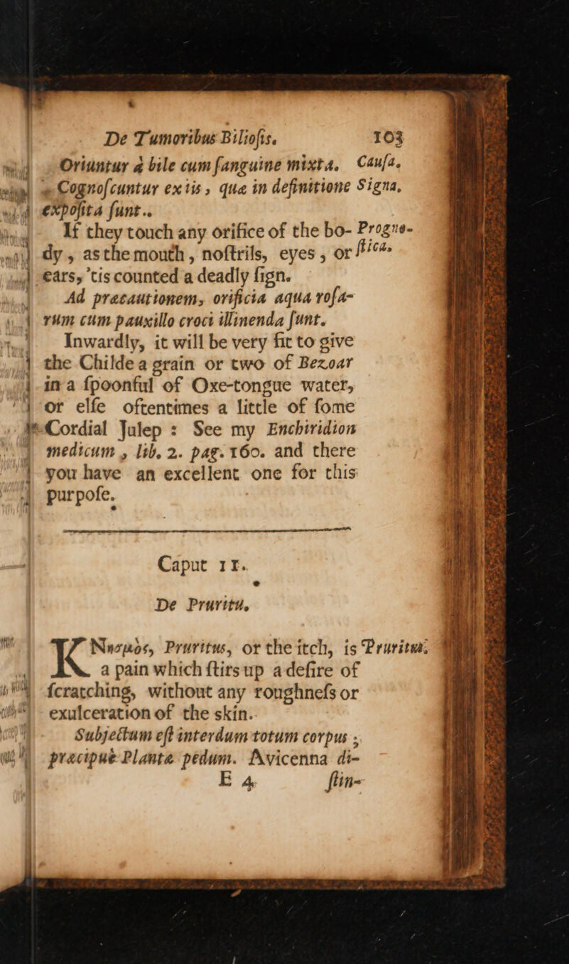 % De Tumoribus Biliofis. 103 Oriuntur q bile cumfanguine mixta, C4u/2. wing) e Cognofcuntur extis, qua in definitione Signa, wid €Xpofita funt.. If they touch any orifice of the bo- Progns- dy , asthe mouth , noftrils, eyes, or fica. ears, tis counted a deadly fign. Ad pracautionem, orificia aqua rofa- | rum cum pauxillo croct Wlinenda funt. Inwardly, it will be very fit to give the Childe a grain or two of Bezoar ina fpoonful of Oxe-tongue water, “4 or elfe oftentimes a little of fome Cordial Julep : See my Enchiridion medicum , lib, 2. pag. 160. and there | you have an excellent one for this purpofe. el! 2 See aoe j : ote nel Caput 11. De Pruritu. i I Nuspos, Pruritus, or the itch, is Pruritsa: ) a pain which ftirsup adefire of bP feratching, without any ronghnefs or exulceration of the skin. : Subjettum eft interdum totum corpus - Wil) precipue Planta pedum. Avicenna di- E 4, flin- > hy ea Sees rs *e te ets Tk alias | sa: VY ~ nt Spe a ES RS ware Ne Pe Se eS Be ee ee