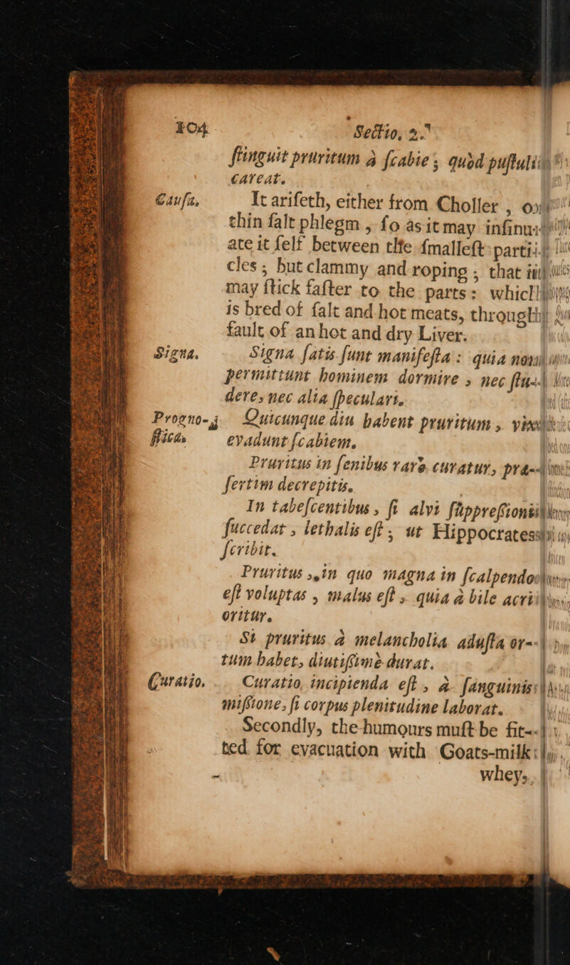 igre Pe OD Bi » ay ¥ Tt % ms 3 5 <p Sas, ie SIZUL. Rita (uratio. as ad Sectio, 2. flinguit pruritum 3 fcabie, quod puftuliin®’ CAlCAt. It arifeth, either from Choller > Oni thin falt phlegm , fo as it may infinui)')) ate it felf between tlfe {mallet partii.jp ll cles; but clammy and roping ; that ia)illl may {tick fafter to the parts: whictlis is bred of falt and. hot meats, throught) ji fault of an het and dry Liver: Signa fatis funt manifefta : quia nora isi permittunt hominem dormive , nec fim) Not dere, nec alia fpeculari. | Quicunque din habent pruritum » yr evadunt fcabiem. } Pruvitus in fenibus rare. curatur, pyran sertim decrepitis. ite In tabefcentibus , fi alvi fipprefionsil Nay fuccedat , lethalis eft, ut Hippocratesstil i) feribit, | Prurvitus 5,in quo magna in {calpendoohyy: eft voluptas , malus eft . quia a bile acrii\er ovitur. St pruritus a melancholia adufta or--\ jy tum babet, diutifime durat. ‘ Curatio, inciptenda eft , a- fanguiniss\\.. mifsione: fi corpus plenitudine laborat. Secondly, the humours muft-be fit--| ted for evacuation with Goats-milk:|)). whey;., |