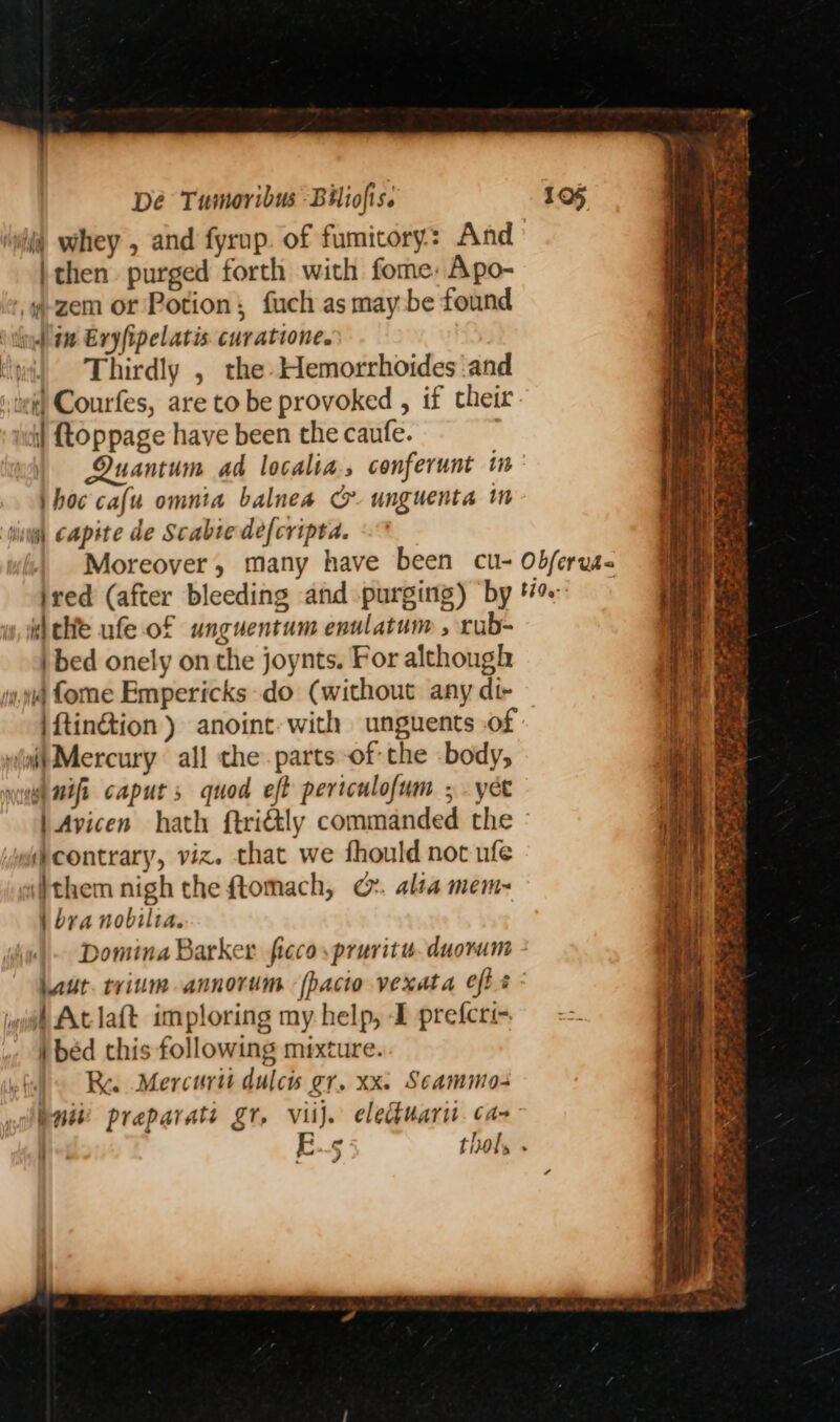 ‘wil whey , and fyrup. of fumicory: And | then purged forth with fome: Apo- .-zem or Potion; fuch as may:be found ‘thy 4 Exyfipelatis. curatione. | Thirdly , the Hemorrhoides and or) Courfes, are to be provoked , if their | {oppage have been the caufe. Quantum ad localia., conferunt in thoc cafu omnia balnea G. unguenta m sing Capite de Scabte de{cripta. ibchie ufe of unguentum enulatum , rub- ) bed onely on the joynts. For although 14 fome Empericks do (without any di- |ftinétion ) anoint with unguents .of “ait Mercury all the parts of the body, yuh mifi caput 5 quod eft pertculofum ; . yee wa contrary, viz. that we fhould not ufe (}them nigh the ftomach, ©&amp;. alta mem= | bra nobilta. Domina Barker ficco,pruritu.duorum # Aclaft imploring my help, -I prefcri- Ra Mercuri dulcis gr. xx. Scammo- niki preparati gr, viij. eledtuarit. ca- o - ad 2 Ree ese ey ee pA nat iy ee Se Dae Prat ten pL eres