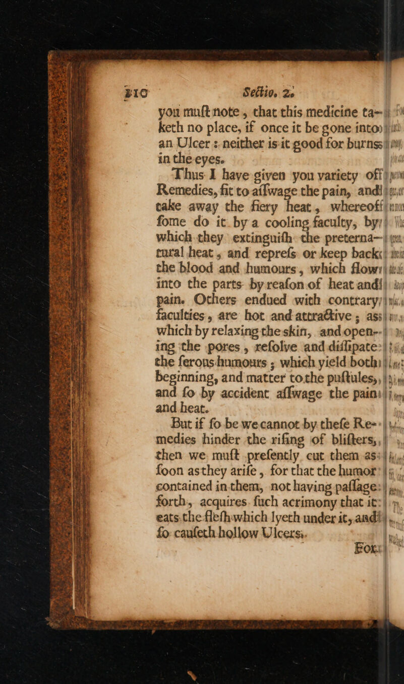you muft note, that this medicine ta~ |; keth no place, if once it be gone into» |i an Ulcer : neither is-it good for burnss| iil in the-eyes. ! Thus I have given you variety off) wi Remedies, fit to ailwage the pain, andi, cake away the fiery heat, whereoff) ni fome do it. by a cooling faculty, byy). ik which they extinguith the preterna—| gv tural heat, and reprefs or keep back«) wi the blood and humours, which flowy) iit into the parts: by reafon.of heat and{} ¥yi pain. Others endued with contraryy| wi: faculties, are hot and atera€tive ; ass} i; which by relaxing the skin, andopen--)\j ing ‘the pores , refolve and diflipate> |}; the ferons humours ; which yield boty |j: beginning, and matter tothe puftules, |)» and fo by accident affwage the pain:)) and heat. ' But if fo. be wecannot by thefe Re=->|,,,, medies hinder the rifing of blifters,,| ,, then we: muft .prefently cut them ass} jy, foon asthey arife , for that the humor’ |; , contained inthem, not having paflage:| ,., forth, acquires. fuch acrimony that it:) eats.the flefhwhich lyech under it,.and?),.. fo: caufeth hollow Ulcersi. i Any For:|