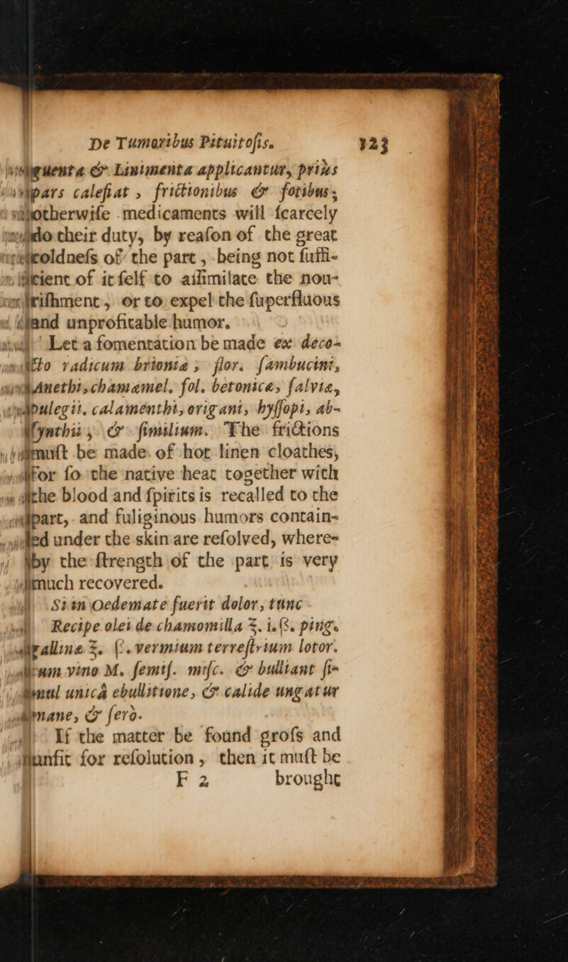 ieuenta & Linimenta applicantur, pris ivypars calefiat , frittionibus & fotibus; nipotherwife medicaments will fearcely meio their duty, by reafon of the great extitoldnefs of the part , being not fufli- elieient of itfelf to aifimilate the nou- omirifhment, orto expel the fuperfluous / iland unprofitable humor. iwi) Let-a fomentation be made ex dece- miitto vadicum brionta , flor. fambucini, gue Anetht, chamaemel. fol. betonice, falvia, imabulegit. cAlamenthi, orig ant, byffopt, ab- Uyathiz, & fimiliam. The frictions huimmuatt be made. of hot linen cloathes, yltor fo vhe ‘native heat together with , athe blood and fpitits is recalled to the apart, and fuliginous humors contain-~ .vieted under the skin are refolved, where-= \by the ftrength of the part is very dmuch recovered. Siam Oedemate fuerit dolor, tunc wil Recipe olet de chamomilla . 1.8. ping diralline %. (2. vermium terveftrium lotor. cam vino M. femtf. mifc. & bulliant fi Mual unica ebullittone, & calide ungatur Mnane, C fero. If the matter be found grofs and funfit for refolution, then it mutt be F 2 broughe