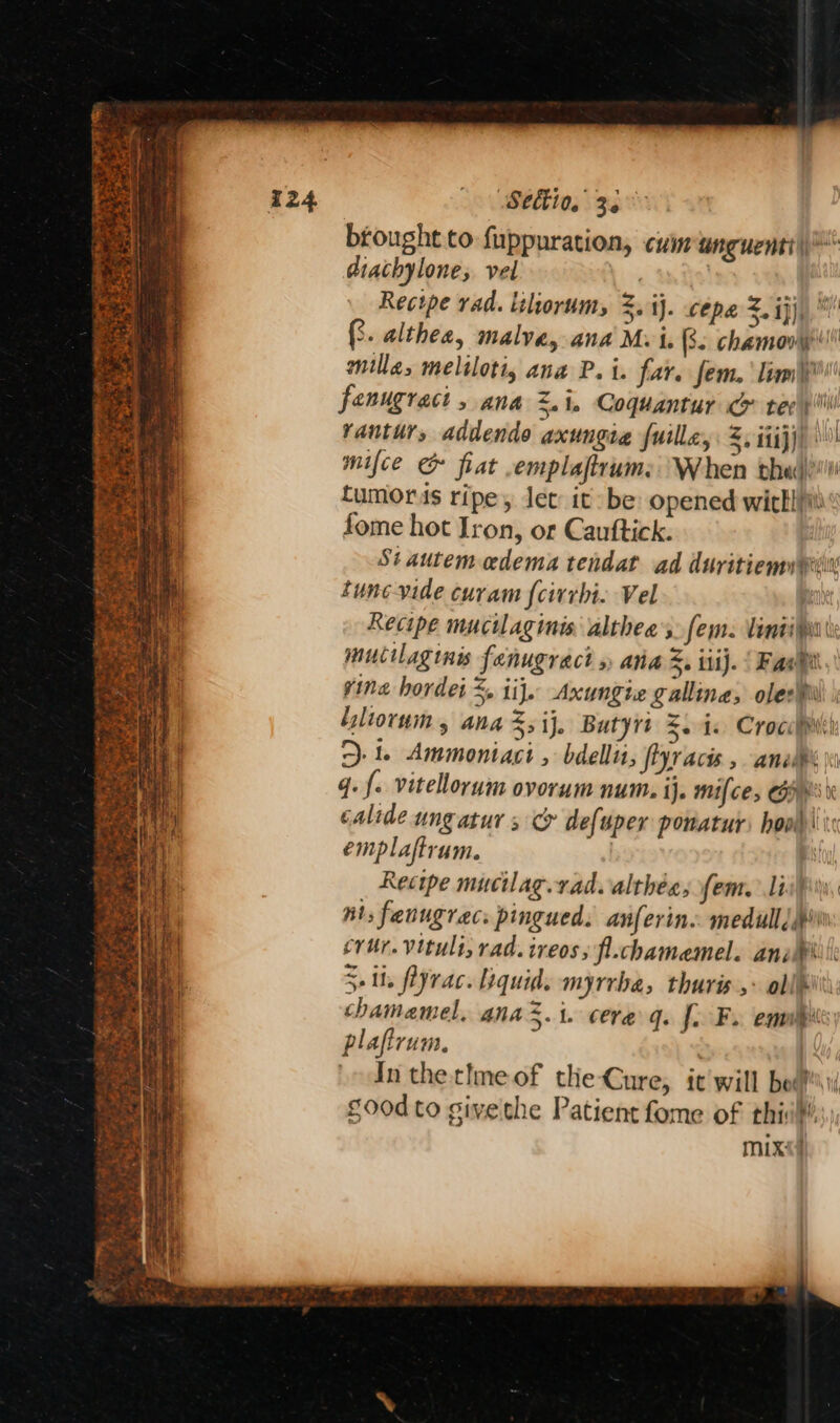 Sa oe Pe leet ae) Sas tat PENNE Ae ace Seltto. 3. brought to fuppuration, cvinunguenti | ® diachylone; vel | Recipe rad. itlorum, 3. ij. cepe z. iji), (3. althea, malvey and Mv i. Bs chamooy! mille, meliloti, ana P. i. far. fem. Temi fenugract 5 ana <1. Coquantur co tee » il vantur, addendo axungia {uille, z, itijj) mifce & fiat -emplaftrum:: When the tumors ripe, let it: be opened wickliiti fome hot Iron, or Cauftick. Stautem edema tendat ad duritiemupin tune-vide curam {cirrbi. Vel ab Recipe mucilaginis altheas. fem. liniifi mucilaginis fanugract » ana. iiij. Fab vine hordei %, iij. Axungie gallina, oles iliorum , ana Ss ij. Butyrt 5.4. Crocilw' le Ammoniact bdellit, fiyracis , anele’ \i q. {. vitellorum ovorum num. ij. mifce, Get calide ungatur s > defuper pomaturs hood: emplaftrum. | Recipe mucilag. rad. althes, fem. Linn, nts fenugracs pingued. anferin. medull dip crur. vituli, rad. ireos; fl.chamemel. anak 5. fiyrac. quid. myrrba, thuris > oll: chamamel, ana 5.1. cere q. fo Fs emul plafirum. | | In the time of the Cure, it'will boaf i good to givethe Patient fome of thi!’ mix