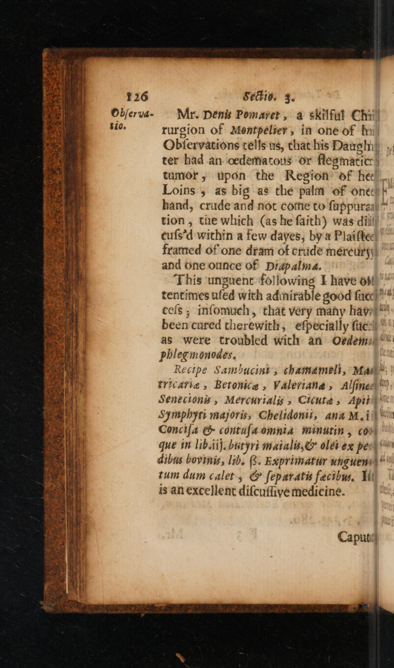 TOPE Be Act a: 2 A Se ney Syst ¥26 Objerva- $id. Setio. 3. Mr. Denis Pomaret, a skilful Chi! rurgion of Moentpéliev, in one of fni) Obfervations tells us, that his Daugin) ,, ter had an. oedematous or flegmaticr | tumor, upon the Region’ of hee! Loins, as big a¢ the palm of one) i hand, crude and not come to fappuraal* tion, the which (as he faith) was dil cufs’d within a few dayes, bya Plaiftee) ’ framed of one dram of crude méreuryy, and one ounce of Diapalma. This unguent following I have ow tentimes ufed with adinirable good firec)* cefs ; infomuch, that very mahy hay been cared therewith, efpecially fies) as were troubled wich an O¢dems)* phlegmonodes. Recipe Sambucint, chamemeli, Mas” trivatie , Betonice , Valeviana, Alfined)™, Senectonis, Mercurialis Ctcute 5 Apiti) Wi Symphyti majoris, Chelidonti, ana M,i\\ Concifa @&amp; contufaomnta minutin , co que in lib.tij. butyri maials,e olds ex pee) dibus bovinis, lib. (8. Exprimatur unguens| * tum dum calet, @ feparatis facibus. Wi is an excellent difcuflive medicine. Caputi(}