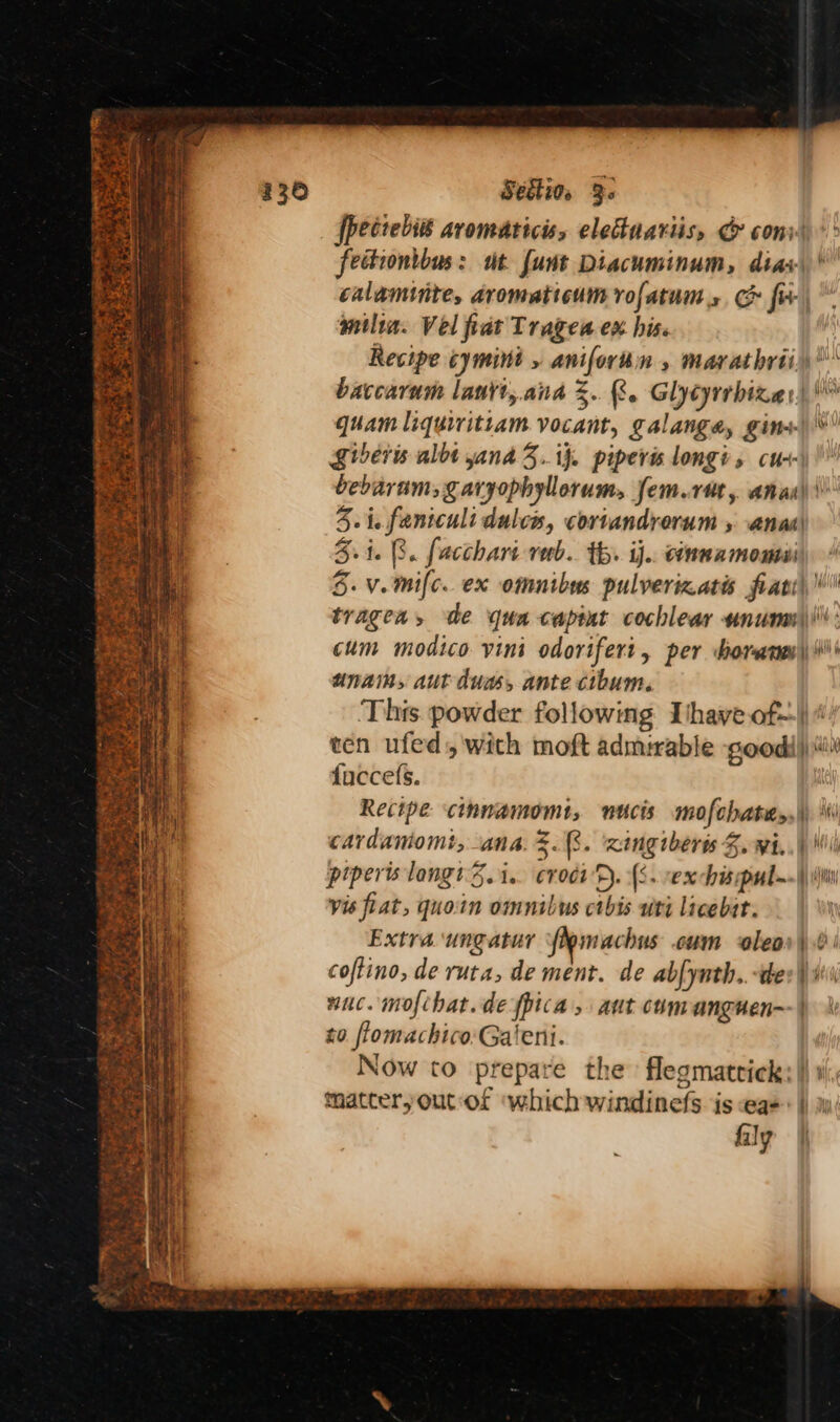 ee Section, 3. [pectebié avomaticiss elecuariis, & conv feciontbus: ut funt Diacuminum, diac { ¥ milin. Vel fiat Trages ex his. baccarum laurt, ana =. 8. Glycyrrbize:, quam liquiritiam vocant, galanga, gin+- bebarams Saryophyllorum, fem.rut, ana) 5.1. 8. facchart rab. th. ij.. connamomii Vile 1 Aya | cum modico vini odorifert, per borane unams aut duas, ante cibum. This powder following Ihave of-. ten ufed,'with moft admirable good! fuccefs. Recipe cinnamomt, nucis mofchates, bes cardamomt, ana. %.8. ‘xingiberis Z. wi. vis fiat, quoin omnibus ctbis uti licebir. Extra ungatur fiemachus cum oleo coftino, de ruta, de ment. de abfynth..-te wuc. mofchat.de {pica , aut cumanguen- x0 flomachico:Galeni. — matteryout-of which windinefs is eq= fily —