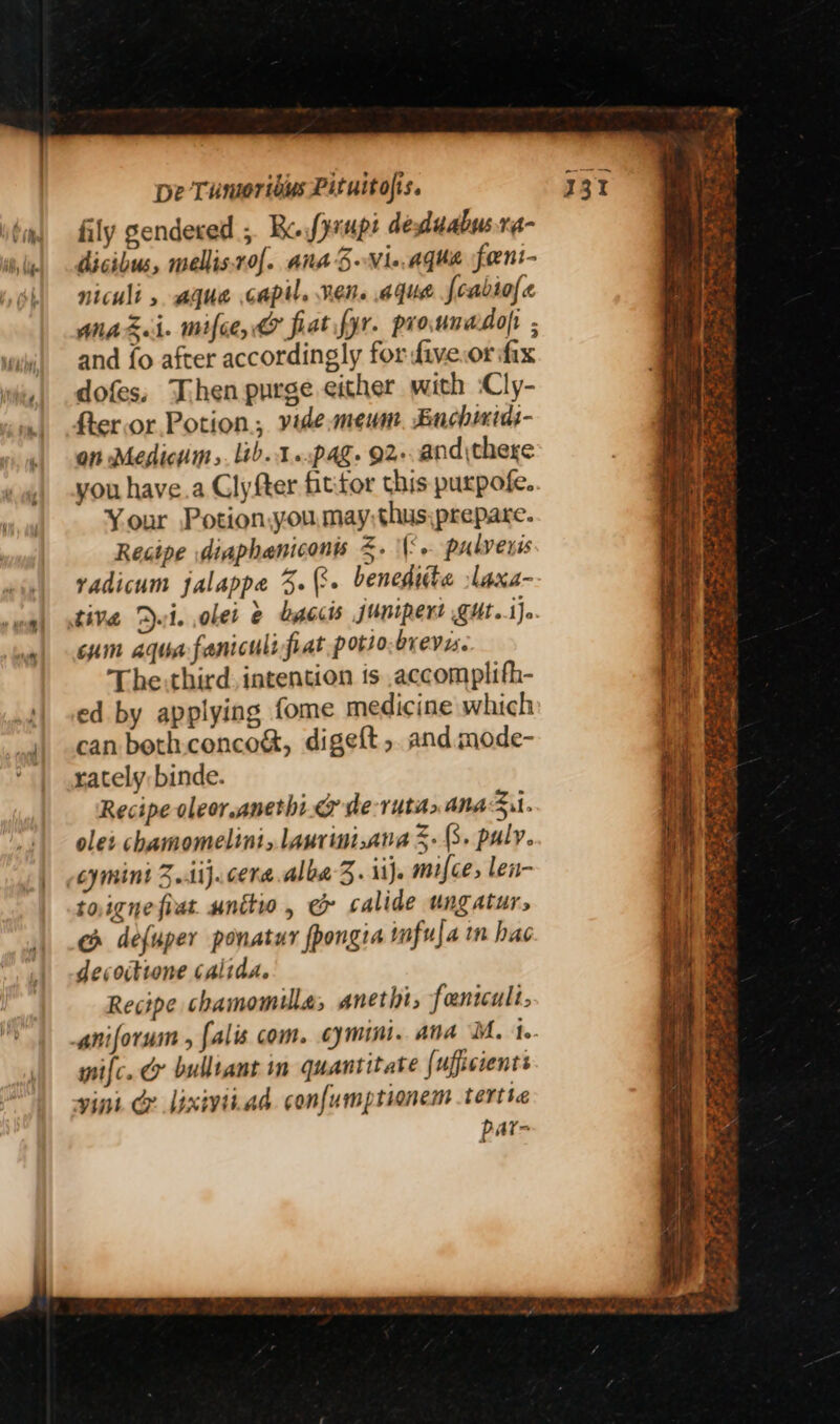 fily gendered ; Bo fyanpe deduabus.r- dicibus, wellis.rof. Ana BNie.agha foeni- niculi , ague capil. Ren. aqua {oabiofe AnaZi mifce, & fiat fyr. pro unadofr and fo after accordingly for five.or fix dofes, Then purge either with :Cly- fter.or Potion, vide meum. Enchmiai- on Medicum,. lib.1..pag. 92-.and\thexe you have.a Clyfter fittor this purpofe. Your Potionyou.may,thus;prepare. Recipe diaphaniconis Z. \{°+ pulveris vadicum jalappe 3. (3. benedtite laxa- tive Dut. ober & byccis junipert TUt.iJo. cum aqua faniculi fiat potso,breves. The: third. intention ts accomplith- ed by applying fome medicine which can beth.conco&, digeft ,. and mode- rately binde. Recipe oleor.anethi.@ de-ruta> anaSit. olet chamomelini, laurini.ana 5. (3. paly. cymini 3.1}. cera.alba-3. ij. mifce, len- toigne fiat. unttio, e& calide ungaturs ec defuper ponatuy fpongia mfufa in hac decoitione Calida. Recipe chamomilla, anethi, fantculi. mifc. & bulltaut in quantitate {uffisients vint @ lixiviiad confumptionem tertte par- ee RES pee ae 5t = + 5 a Pree. Pas oS Fae