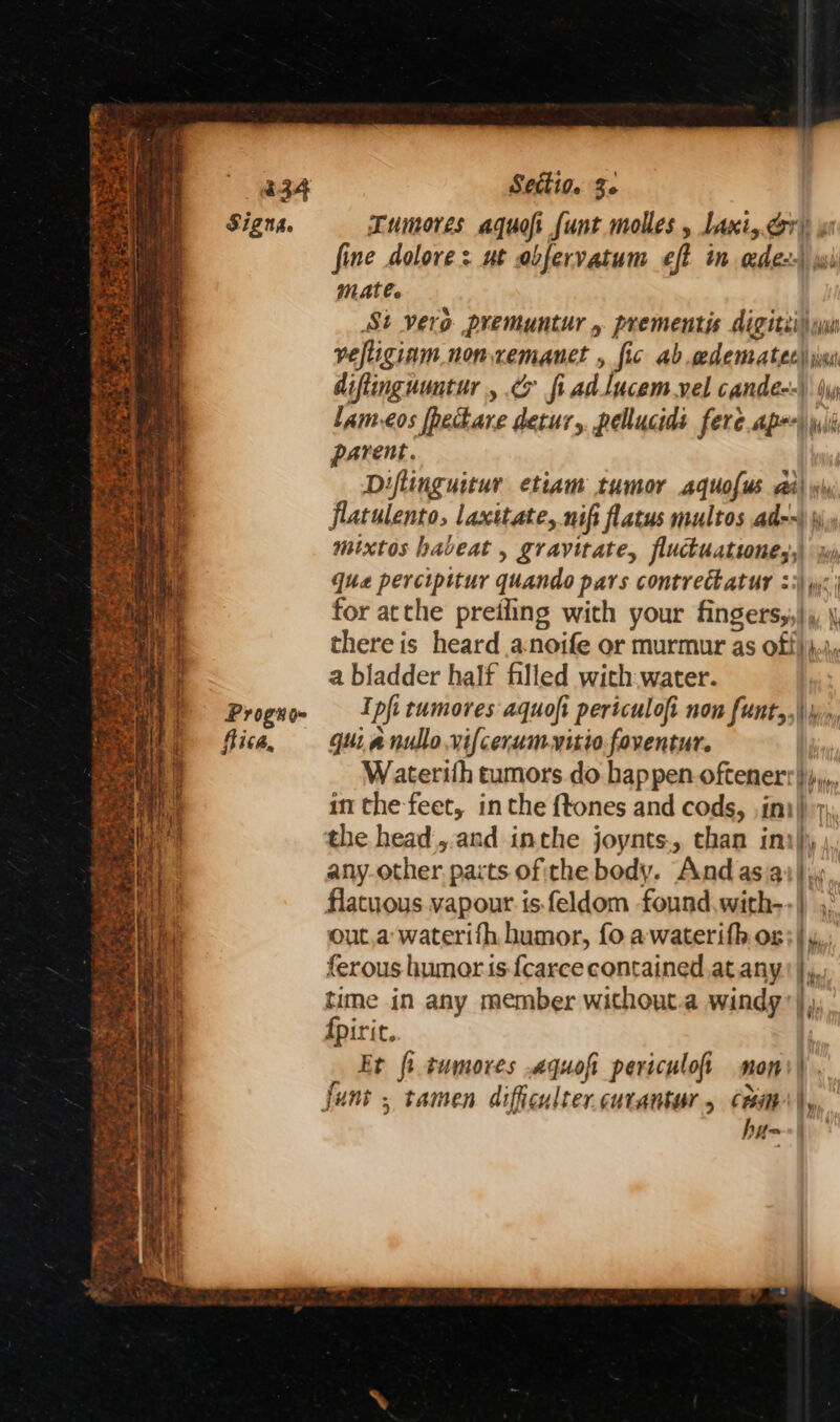Mad a | i 234 Settio. Ze me (Signa. Tumores aquofi funt molles , Lani, cor), ws a a fine dolore: ut abfervatum eft in edens\ wi mal mate. St vero premuntur prementis digitti ui veftiginm nonxemanet , fic ab edemratec) iii diftinguuntur, & fi adlucemvel candéq-\ dy lam-eos [hectare detur,, pellucids fere ape) wii parent. Diflinguitury etiam tumor aquofus aa\ flatulento, laxitate, nifi flatus multos ad--) \\ mixtos habeat , gravitate, fluctuatwnes,, qua percipttur quando pars contreckatur 25) yw: for atthe preiling with your fingers,},, there is heard a-noife or murmur as off), a bladder half filled with water. Prognoe I pft tumores aquofi pertculofi non funt,,\\ fica, — guianullo.vifcerumvitio.foventur. ™ Waterith tumors do happen oftener''},., in the-feet, inthe {tones and cods, ,imi)) 7, the head|,.and inthe joynts., than ini\); ; any-other. pacts ofithe body. And as ai}. a flatuous vapour is feldom found with--) ,, eH ley out.a waterifh humor, fo awaterifh ox; | | ferous humors fcarce contained at any | time in any member without.a windy’) ites TW Sion ‘ eee HM nia tt Fo eax A SETI 2s BOS SOE igre kc EO EE Se ee e Ps a a yt. eed = eames - Fa ee i, Fate ate 4 a, le ae en Ein 5 2° 7 ¥ 1 pg * 4 Ses +e . 1M y t ee: # {piric. : bh Et fi tumores .aquofi periculofi mons). ‘) funt ; tamen difficulter.curantur, cam, hua