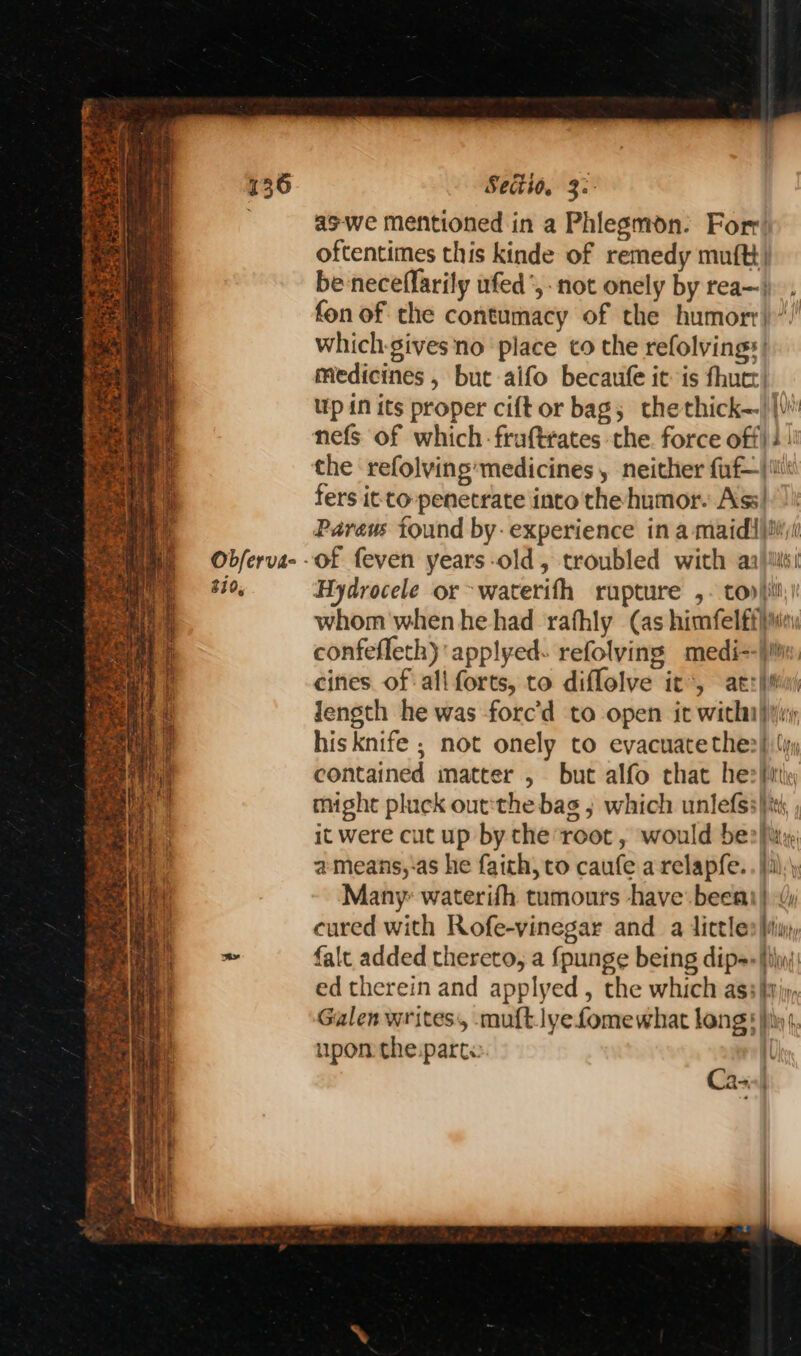 Obferva- 810, Secito. 3: aswe mentioned in a Phlegmon. Fort’ oftentimes this kinde of remedy mutt) be-neceffarily ufed’,- not onely by rea—). fon of the contumacy of the humorr)“) which-gives no place to the refolvings| medicines , but aifo becaufe it is fhuct! Up in its proper cift or bag; thethick—)|\)' nefs of which -fruftrates the. force off): | the refolving’medicines, neither faf—|i\ fers itto-penetrate into the humor. Ass| Pareus found by: experience in a maid jimi Hydrocele or>waterith rupture ,. top}; whom when he had rafhly (as himfelftiia confefleth) applyed- refolving medi--}i cines of ali forts, to diflolve it’, atzimui Jength he was forc’d to open it witha) his knife ; not onely to evacuate thes} (iy contained matter , but alfo that he> hit might pluck out:the bas 5 which unlefss}ti; ; it were cut up by the root, would ber fi, a means,-as he faith, to caufe a relapfe. . }):\) Many waterifh tumours have: beet) cured with Rofe-vinegar and a dittles Min, falt added thereto, a {punge being dipas fiji: ed therein and applyed , the which ass yj, Galen writes, -muftlyefomewhat lang 5 hit, upon the:part« il