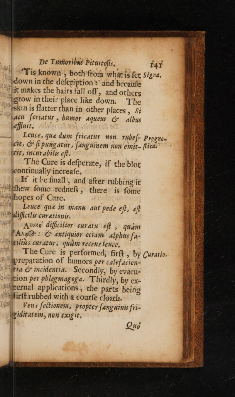 }down inthe défetiption sand becaiife ‘)at makes the hairs tall off, and others ‘grow in their place like down. The pskin is flatcer than in other places y S8 jacu feriatur , humor aqueus &amp; albus \effiuit. 141 tit, incur abilis eff. The Cure is defperate, if the blot jcontinually increafe. If it be fmall, and after rubbing it “iffhew fome ‘rednef$, there is fome Mhopes of Cure. Leuce qua in manu aut pede eft, eft UM difictlis curationis. ) Atvew dificilior curatu eff , quam VArxo@ : c&amp; antiquior etiam alphus fa- Neilins curatur; quam recens leuce, “Ypreparation of humors per calefacien- “Wta &amp; incidentia. Secondly, by evacu- eItion per phlegmagega. Thirdly, by ex- \@iternal applications, the parts being ‘Whrft rubbed with a courfe cloath. Vene fectionem, propter fanguinis fri- Widitatem, non exigit, Qus “4