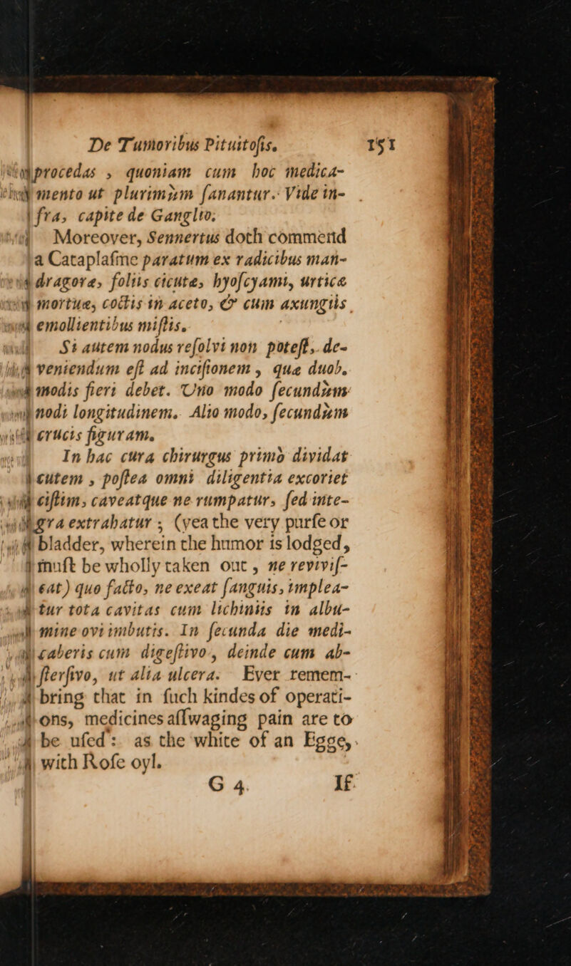 \ fra, capite de Ganglto. a Cataplafine paratum ex radicibus man- 4 emollientibus miftis. | Si autem nodus refolvi non poteft, de- <i In hac cura chirurgus primo dividat \cutem , poftea omni diligentta excoriet i ciflim, caveatque ne rumpatur, fed inte- }mnuft be wholly taken out, ne revivif- i) 6at) quo fatto, ne exeat fanguis, rmplea- Wtur tota cavitas cum lichinus tn albu- mine oviimbutis. In fecunda die medi- 4 bring chat in fuch kindes of operati- : 4) with Rofe oyl. # Pa ae “% a ats tet 2 te a a ee whale ee SS aes - Le eee pp So Te