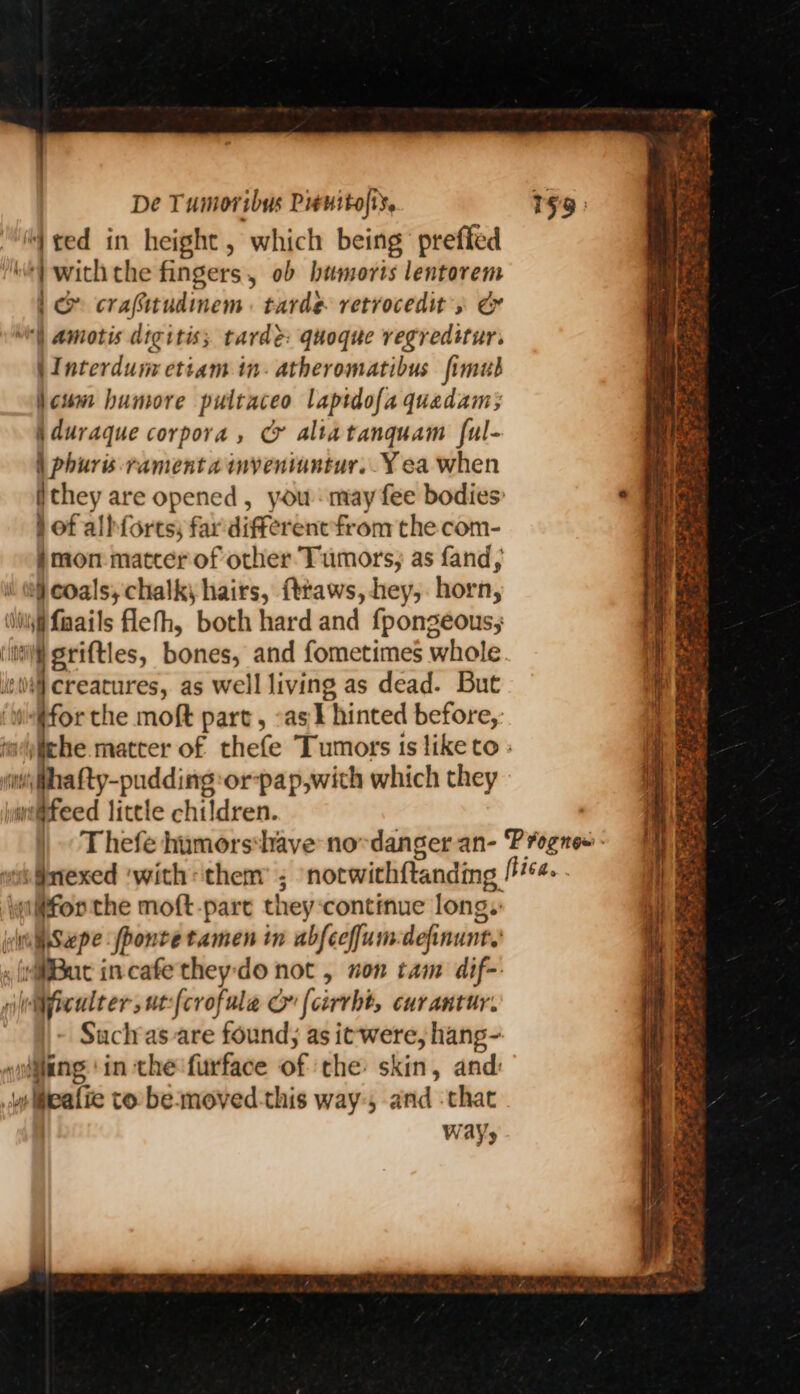 ted in height , which being’ preffed ‘) with the fingers, ob bumoris lentorem | &amp; crafitudinem . tarde retrocedit’» &amp; “i amotis digitis; tarde: quoque regreditur, VInterdum ctiam in. atheromatibus fimub jcum humore pultaceo laptdofa quedam; i duraque corpora, cy altatanquam ful- | phurés ramenta inveniuntur. ¥ ea when they are opened, you may fee bodies ) of alhforts, far'different from the com- }mon matter of other Tumors, as fand, ii 09 coals, chalky hairs, fttaws, hey, horn, (ti fails flefh, both hard and f{pongeous; ‘ion griftles, bones, and fometimes whole et] creatures, as well living as dead. But for the moft part , «as E hinted before, ivyfthe matter of thefe Tumors ts like to - nha fty-pudding:or-pap,with which they mifeed little children. wifmexed ‘with: them’ ; \walfor the moft-part they continue long, ial Sape fpontetamen tn abfeeffum-definunt,’ (MiBuc incafethey-do not , non tam dif-- jilmpiculter, wt:[crofule &amp; {cirrht, curantur. Suchras are found; as itwere, hang- qugting ‘in the furface of the: skin, and: ve litealie to be-moved.-this way-, and that ways