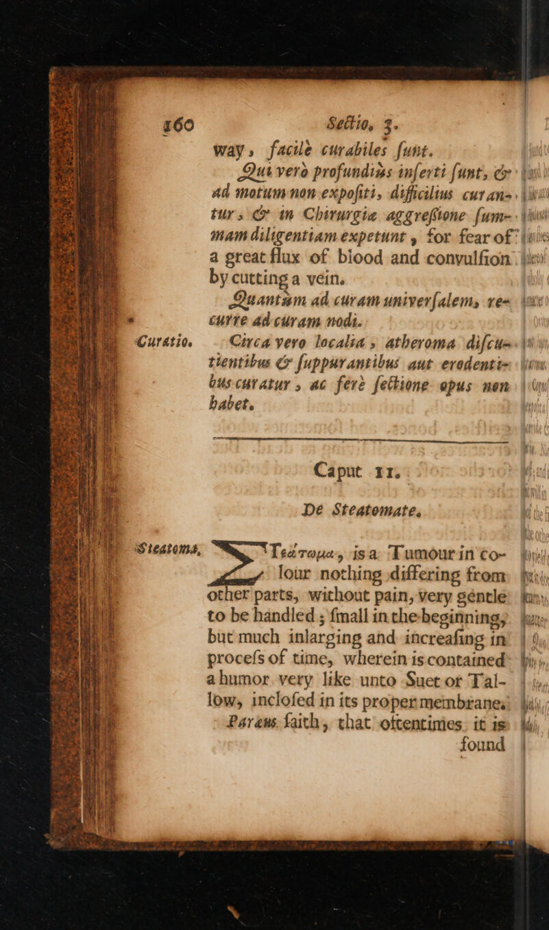 + sir eS ape sues Ses » bi Sek r ae dy oy bas mie Hien > dea” ‘ Sac Ses Boa ms yo ¥ sas So af = TE eS Settio, 3. way, facile curabiles funt. ur vera profundins inferti {unt, & tur, & m Chirurgie aggrefione fum- yay pe » Pint by cutting a vein. Luantam ad curam univerfalems re- curve ad curam nodt. tientibus @ fuppurantibus aut erodenti- ouscuratur , ac fere fettione opus nen habet. Caput 11. De Steatomate. Tea raya, isa Tumour in co- other parts, without pain, very géntle to be handled ; {mall in che- beginning, but much inlarging and increafing in procefs of time, wherein is contained ahumor. very like unto Suet or Tal- low, inclofed in its proper membranes Pareus faith, that ottentinies. it is found uUCiW 1) WH)